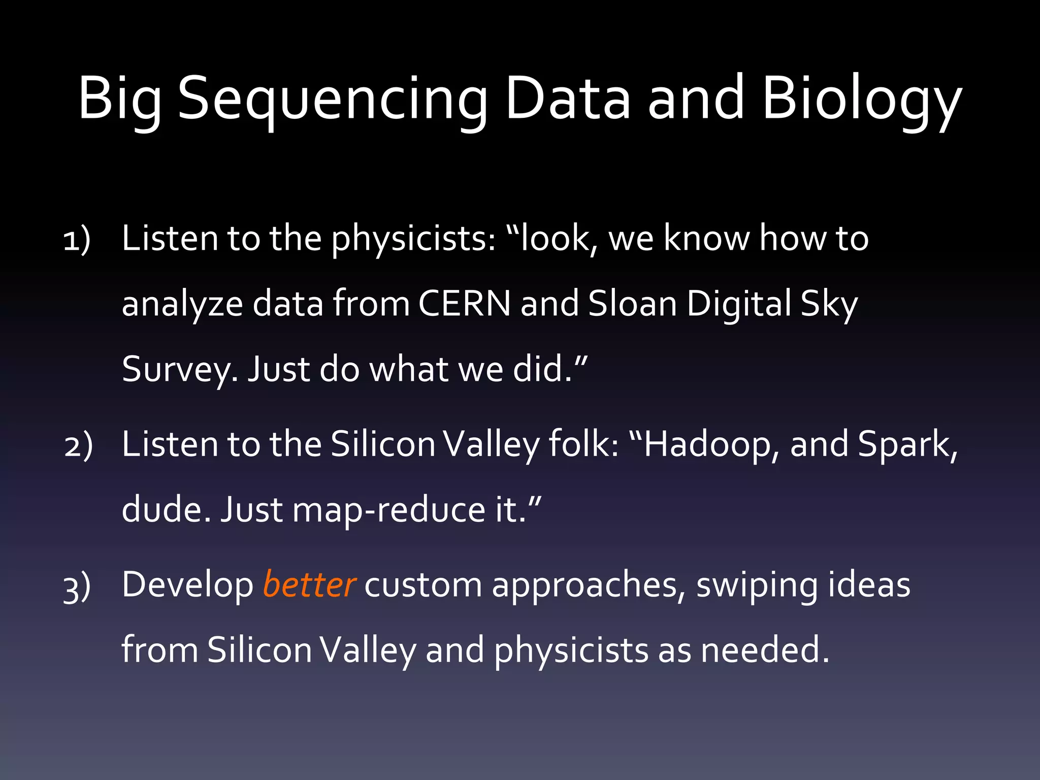 Big Sequencing Data and Biology
1) Listen to the physicists: “look, we know how to
analyze data from CERN and Sloan Digital Sky
Survey. Just do what we did.”
2) Listen to the SiliconValley folk: “Hadoop, and Spark,
dude. Just map-reduce it.”
3) Develop better custom approaches, swiping ideas
from SiliconValley and physicists as needed.
 