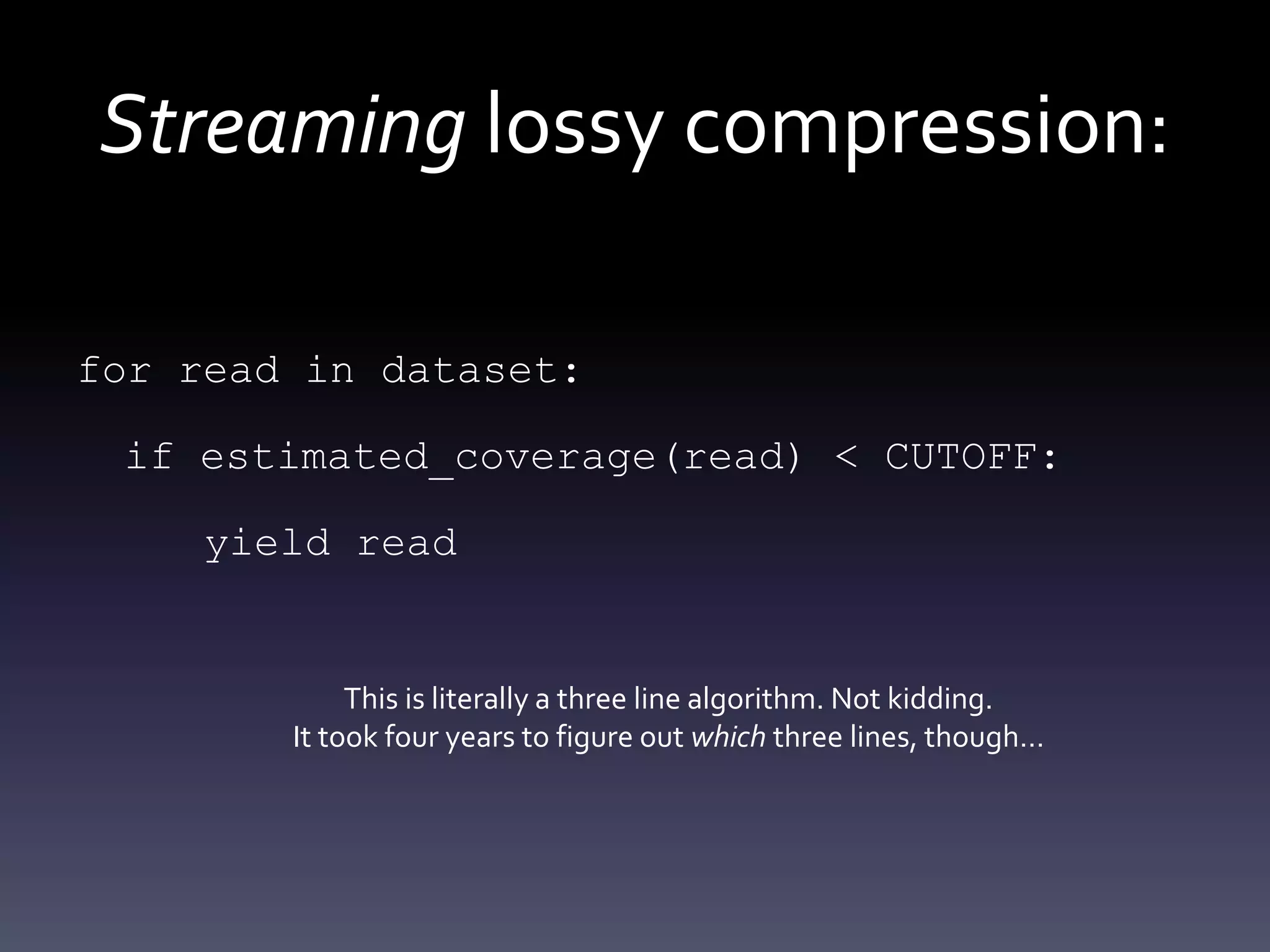 Streaming lossy compression:
for read in dataset:
if estimated_coverage(read) < CUTOFF:
yield read
This is literally a three line algorithm. Not kidding.
It took four years to figure out which three lines, though…
 