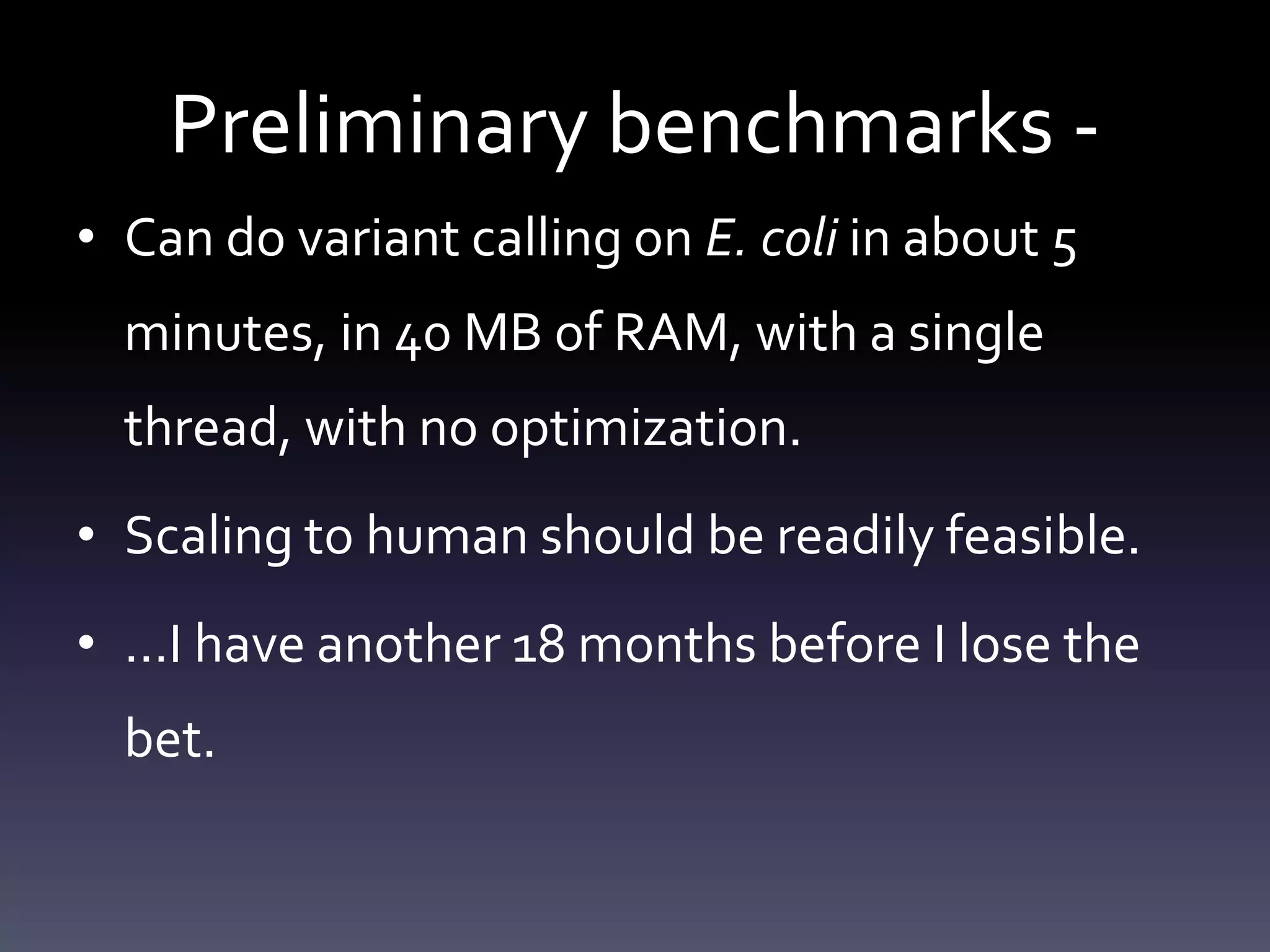 Preliminary benchmarks -
• Can do variant calling on E. coli in about 5
minutes, in 40 MB of RAM, with a single
thread, with no optimization.
• Scaling to human should be readily feasible.
• …I have another 18 months before I lose the
bet.
 