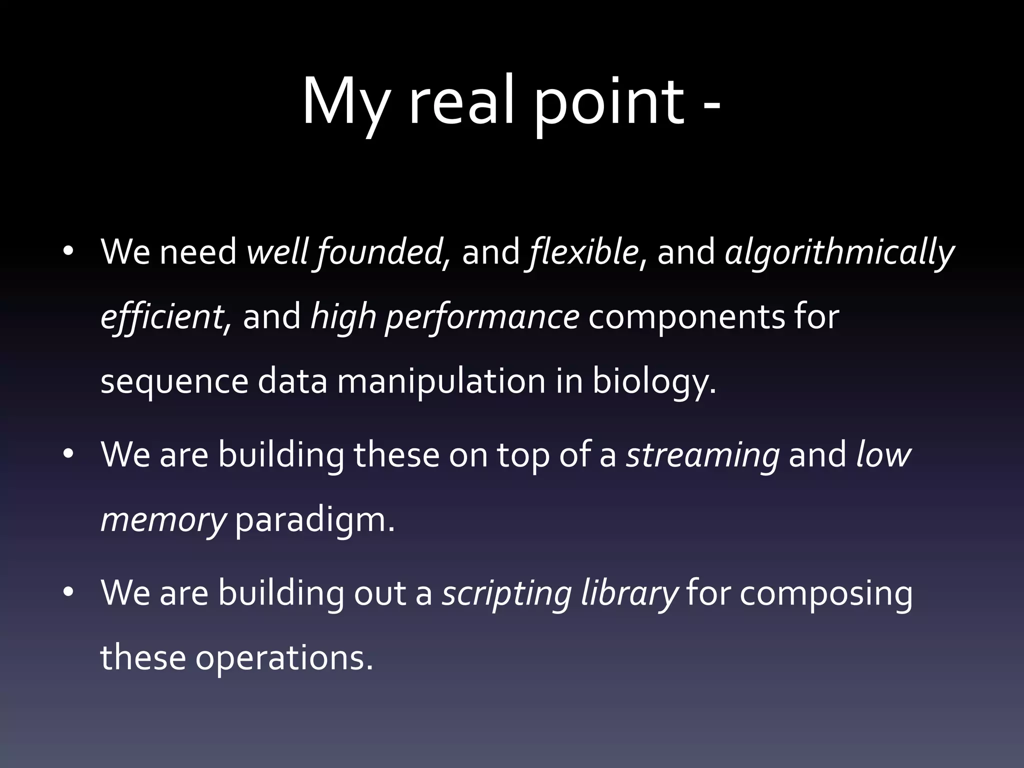 My real point -
• We need well founded, and flexible, and algorithmically
efficient, and high performance components for
sequence data manipulation in biology.
• We are building these on top of a streaming and low
memory paradigm.
• We are building out a scripting library for composing
these operations.
 