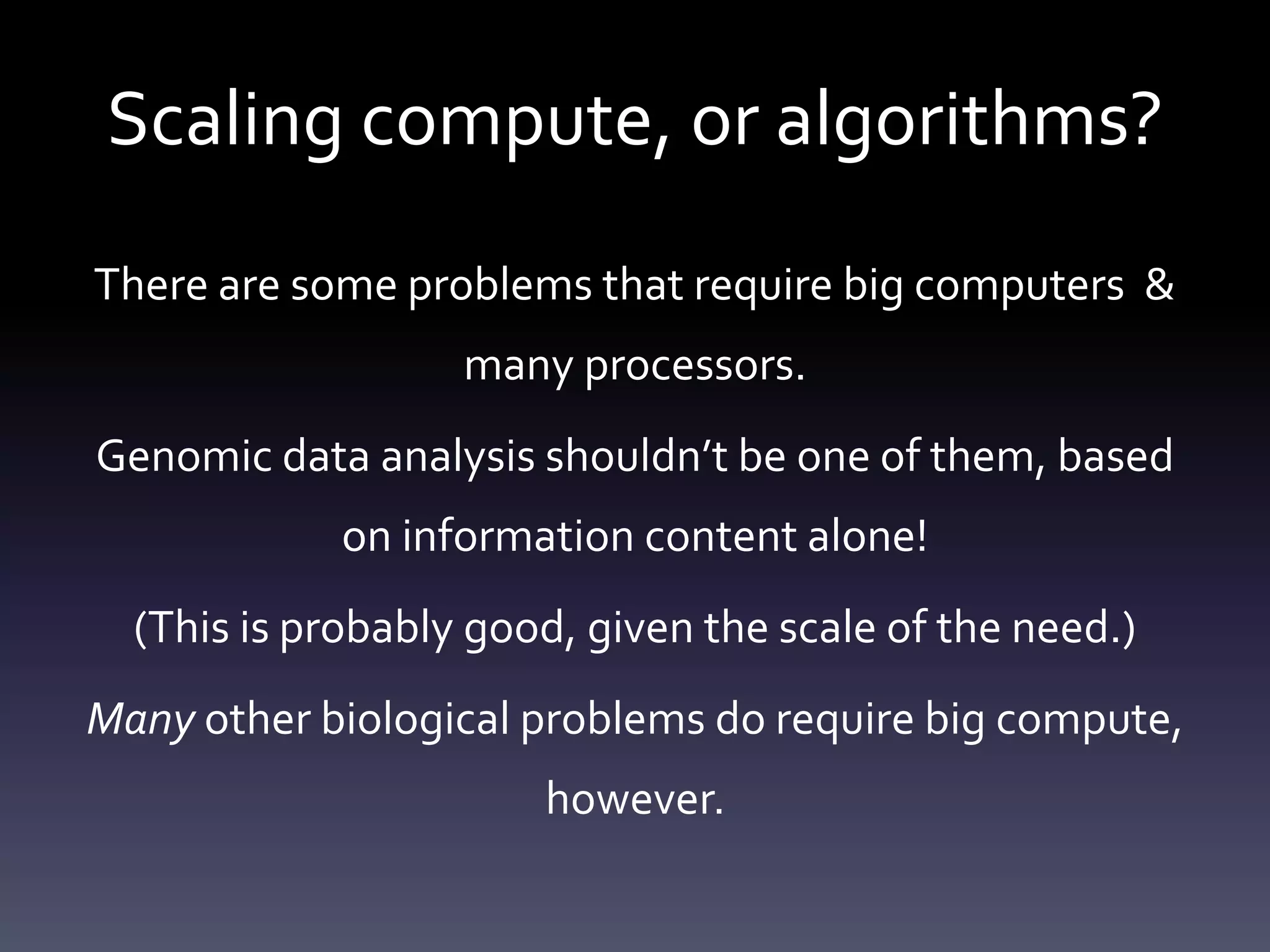 Scaling compute, or algorithms?
There are some problems that require big computers &
many processors.
Genomic data analysis shouldn’t be one of them, based
on information content alone!
(This is probably good, given the scale of the need.)
Many other biological problems do require big compute,
however.
 