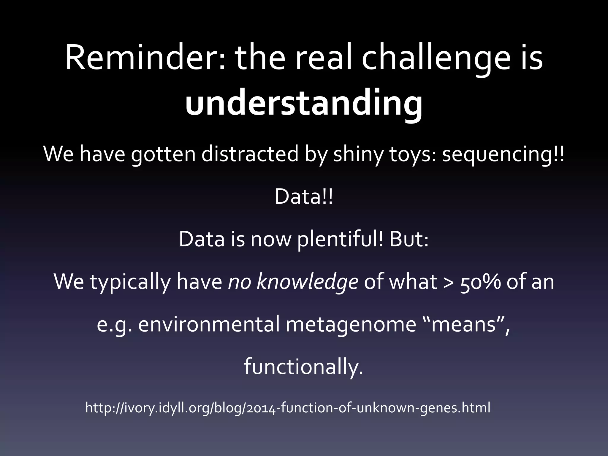 Reminder: the real challenge is
understanding
We have gotten distracted by shiny toys: sequencing!!
Data!!
Data is now plentiful! But:
We typically have no knowledge of what > 50% of an
e.g. environmental metagenome “means”,
functionally.
http://ivory.idyll.org/blog/2014-function-of-unknown-genes.html
 