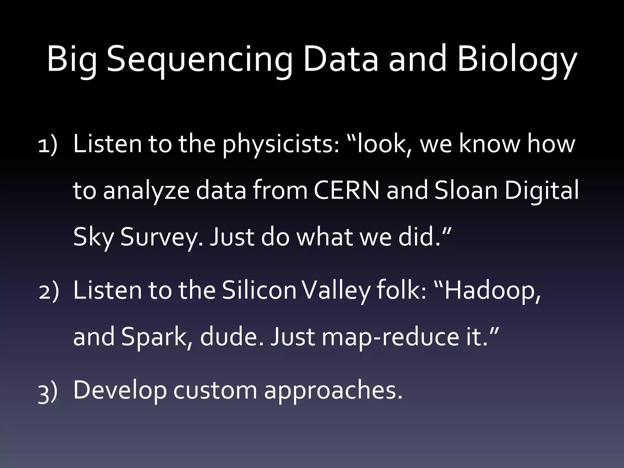 Big Sequencing Data and Biology
1) Listen to the physicists: “look, we know how
to analyze data from CERN and Sloan Digital
Sky Survey. Just do what we did.”
2) Listen to the SiliconValley folk: “Hadoop,
and Spark, dude. Just map-reduce it.”
3) Develop custom approaches.
 