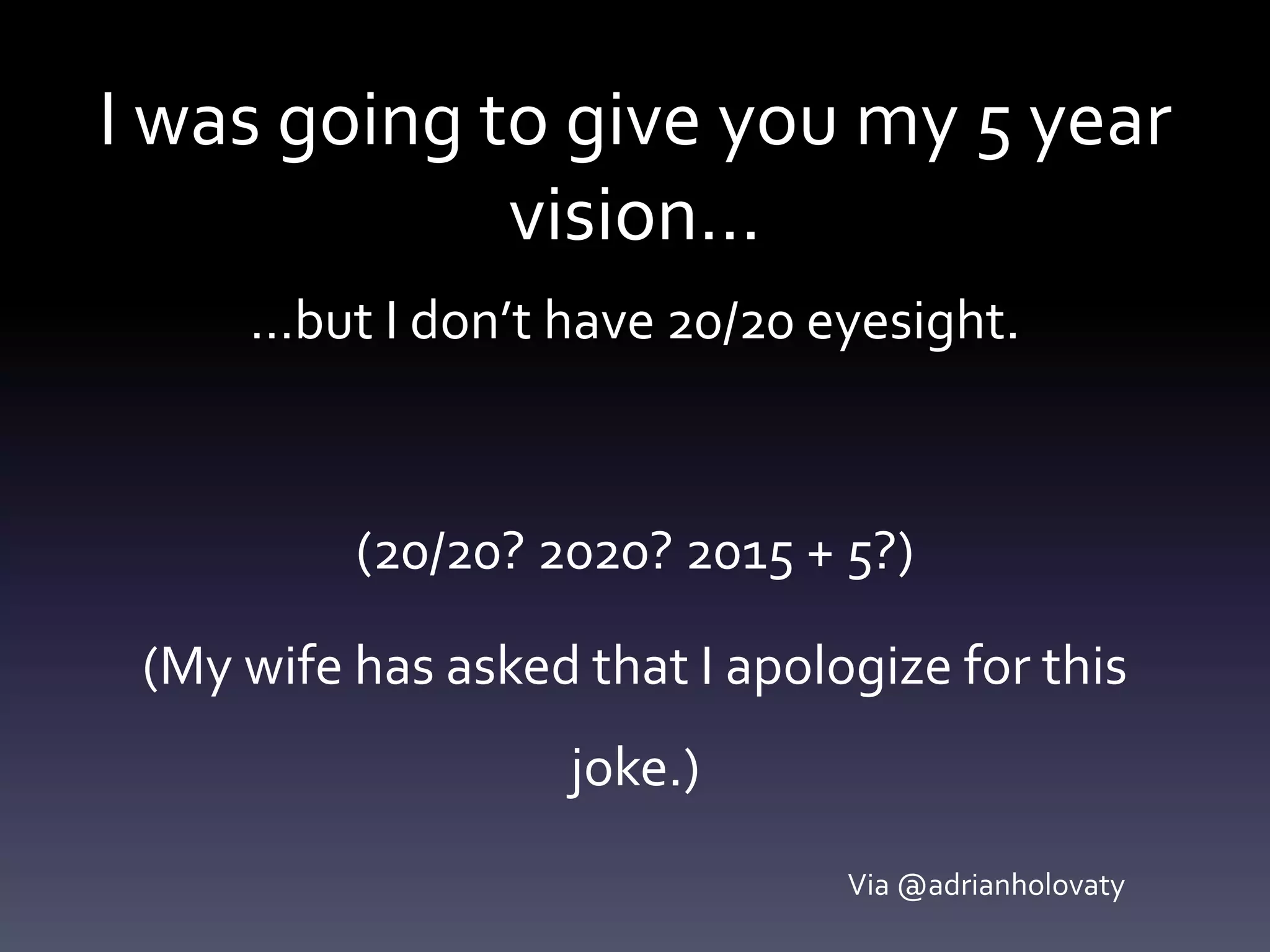 I was going to give you my 5 year
vision…
…but I don’t have 20/20 eyesight.
(20/20? 2020? 2015 + 5?)
(My wife has asked that I apologize for this
joke.)
Via @adrianholovaty
 