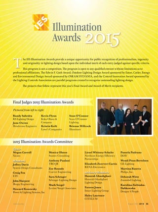 www.ies.org August 2015 LD+A 31
2015
Final Judges 2015 Illumination Awards
2015 Illumination Awards Committee
Randy Sabedra
RS Lighting Design
Jana Owens
Henderson Engineers
Kevin Flynn
Kiku Obata &
Company
Kristin Keilt
Lowe’s Companies
Sean O’Connor
Sean O’Connor
Lighting
Brienne Willcock
Illuminart
TT
he IES Illumination Awards provide a unique opportunity for public recognition of professionalism, ingenuity
and originality in lighting design based upon the individual merit of each entry judged against speciﬁc criteria.
This program is not a competition. The program is open to any qualiﬁed entrant without limitations as to
professional affiliations. The Edwin F. Guth Award, Outdoor Lighting Design Award sponsored by Eaton, Cutler, Energy
and Environmental Design Award sponsored by OSRAM SYLVANIA, and the Control Innovation Award sponsored by
the Lighting Controls Association are parallel programs created to recognize outstanding lighting design.
The projects that follow represent this year’s Final Award and Award of Merit recipients.
Pictured from left to right
Chair
Members
Advisory Members
Megan Carroll
Xicato
System Design Consultants
Craig Fox
ETC
John Harpest
Heapy Engineering
Howard Kosowsky
Power & Lighting Systems, Inc
Monica Olmos
Stantec Consulting
Anthony Pualani
TRO JB
Zoe Rounds
Con’eer Engineering
Sara Schrager
Schrager Lighting Design
Mark Seegel
Levine/Seegel Associates
Liesel Whitney-Schulte
Partnerships
Elizabeth Zwerver-Curtis
RENA Electronica
Hamrah Ghashghaei
Hamrah Ghashghaei
Lighting Design
Forrest Jones
Intact Lighting Group
Haley Laurence
CITELUM
Pamela Padruno
DIAV
Wendi Penn-Bertelsen
GE Lighting
Martina Ruseva
Philips, Inc.
Zumtobel Lighting
Karolina Zielinska-
Designs 4 People
 