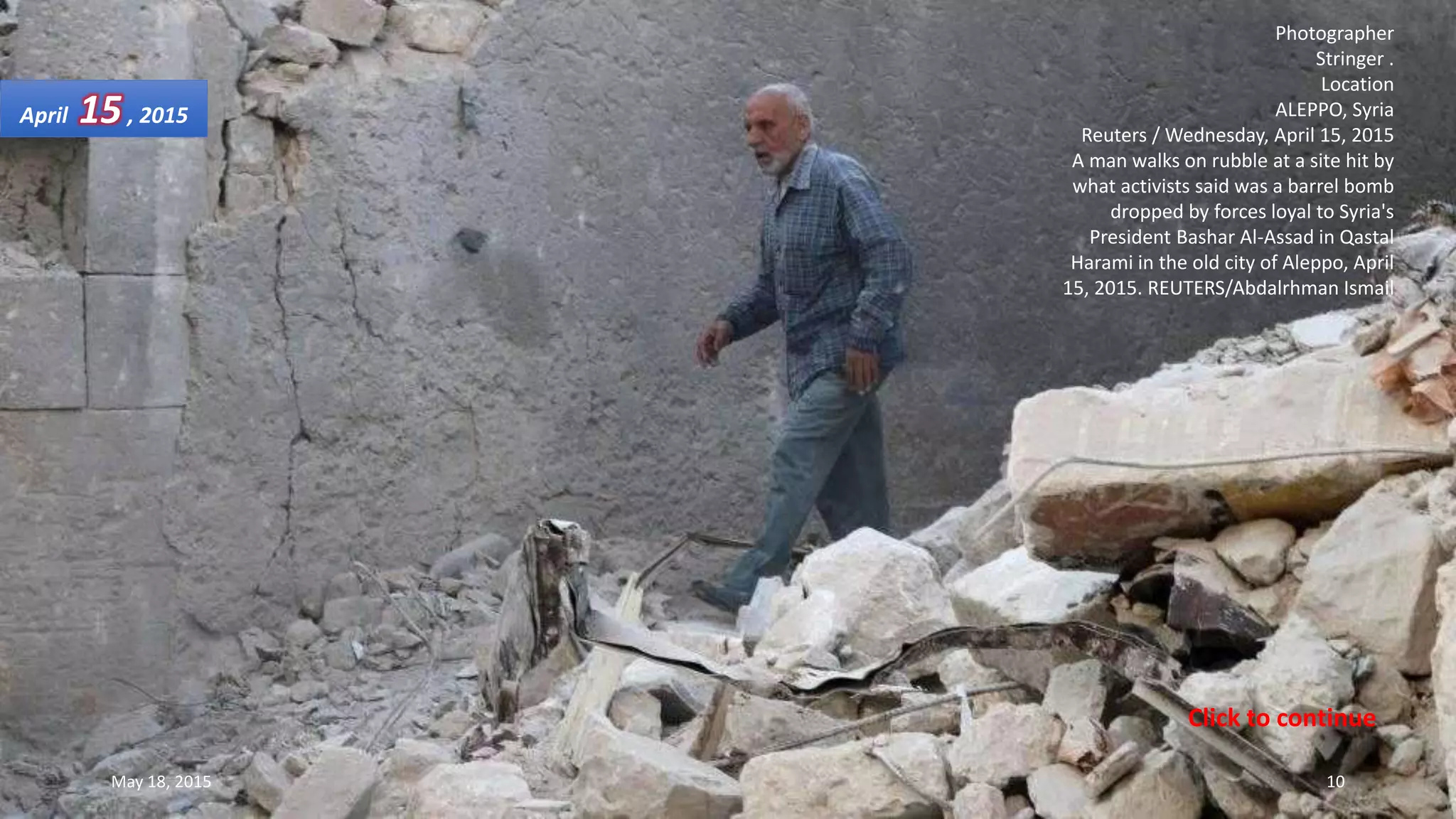 Photographer
Stringer .
Location
ALEPPO, Syria
Reuters / Wednesday, April 15, 2015
A man walks on rubble at a site hit by
what activists said was a barrel bomb
dropped by forces loyal to Syria's
President Bashar Al-Assad in Qastal
Harami in the old city of Aleppo, April
15, 2015. REUTERS/Abdalrhman Ismail
April 15, 2015
May 18, 2015 10
Click to continue
 