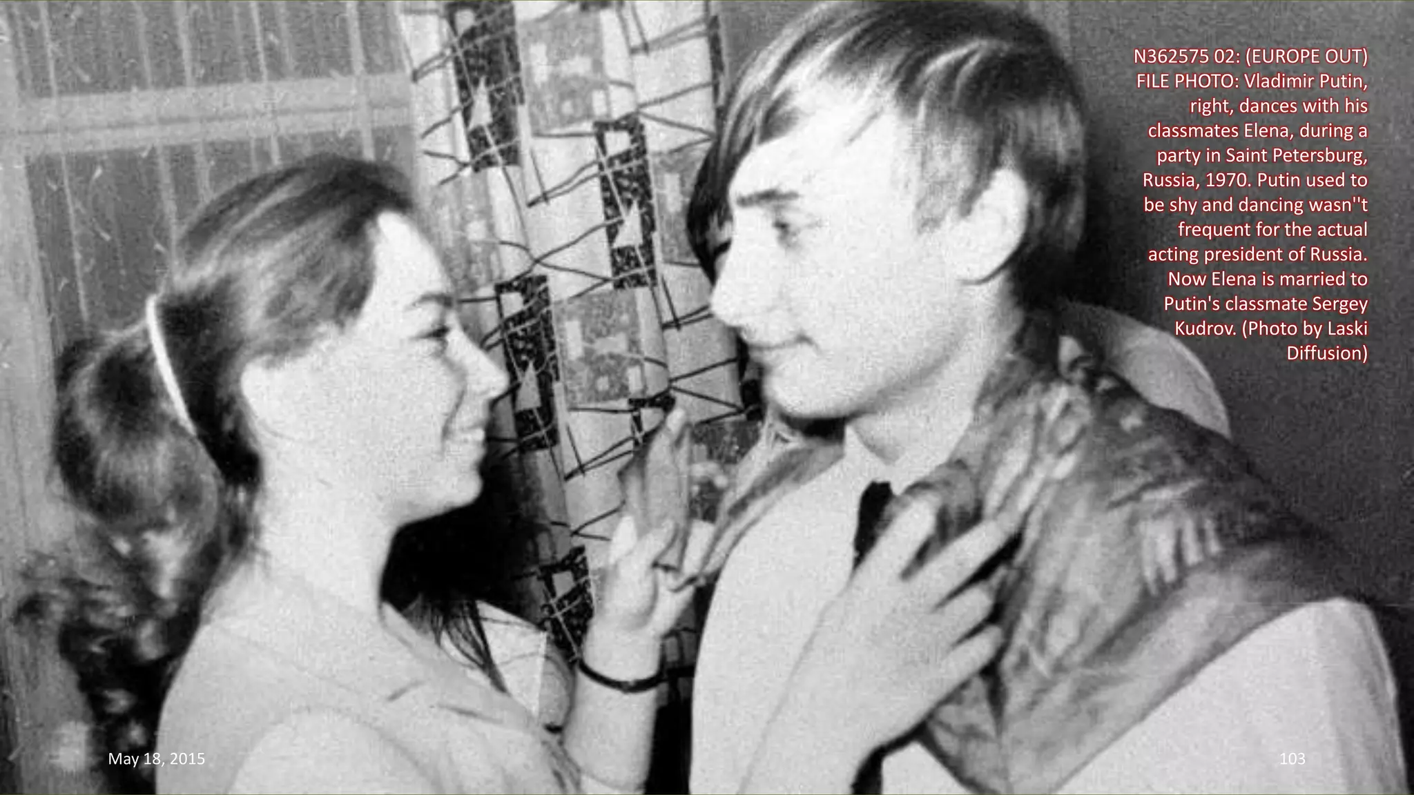 N362575 02: (EUROPE OUT)
FILE PHOTO: Vladimir Putin,
right, dances with his
classmates Elena, during a
party in Saint Petersburg,
Russia, 1970. Putin used to
be shy and dancing wasn''t
frequent for the actual
acting president of Russia.
Now Elena is married to
Putin's classmate Sergey
Kudrov. (Photo by Laski
Diffusion)
May 18, 2015 103
 