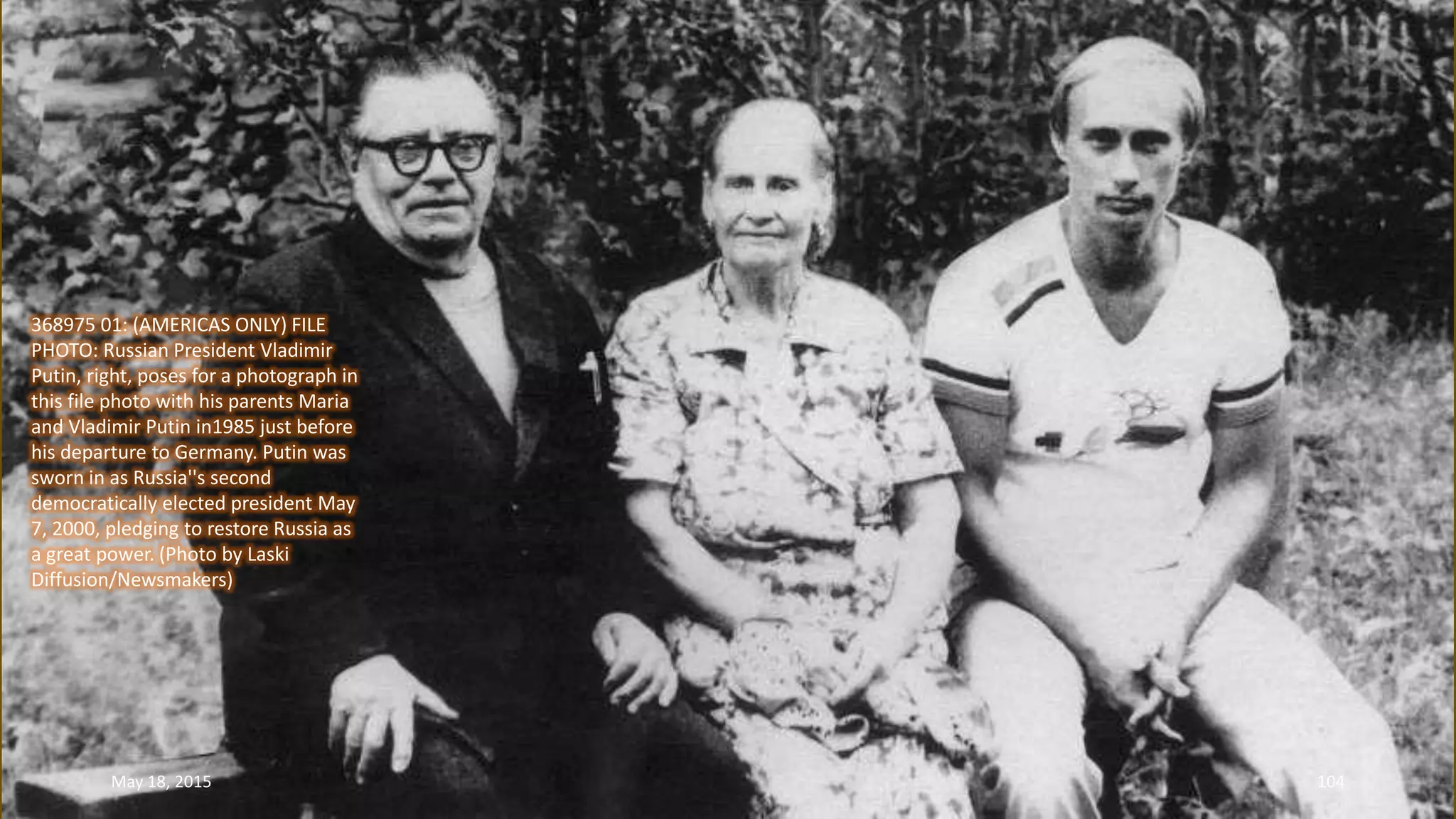 368975 01: (AMERICAS ONLY) FILE
PHOTO: Russian President Vladimir
Putin, right, poses for a photograph in
this file photo with his parents Maria
and Vladimir Putin in1985 just before
his departure to Germany. Putin was
sworn in as Russia''s second
democratically elected president May
7, 2000, pledging to restore Russia as
a great power. (Photo by Laski
Diffusion/Newsmakers)
May 18, 2015 104
 