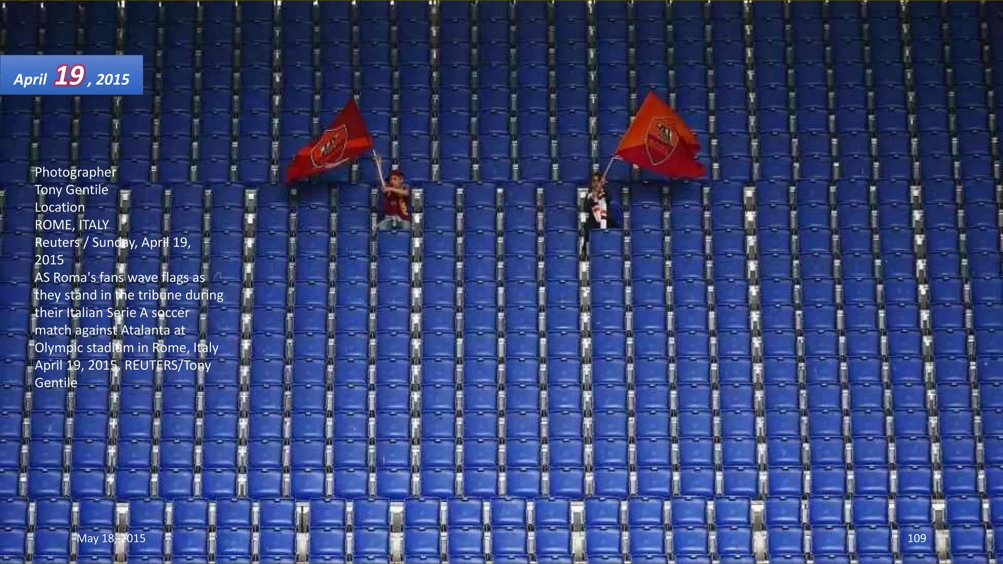 Photographer
Tony Gentile
Location
ROME, ITALY
Reuters / Sunday, April 19,
2015
AS Roma's fans wave flags as
they stand in the tribune during
their Italian Serie A soccer
match against Atalanta at
Olympic stadium in Rome, Italy
April 19, 2015. REUTERS/Tony
Gentile
April 19, 2015
May 18, 2015 109
 