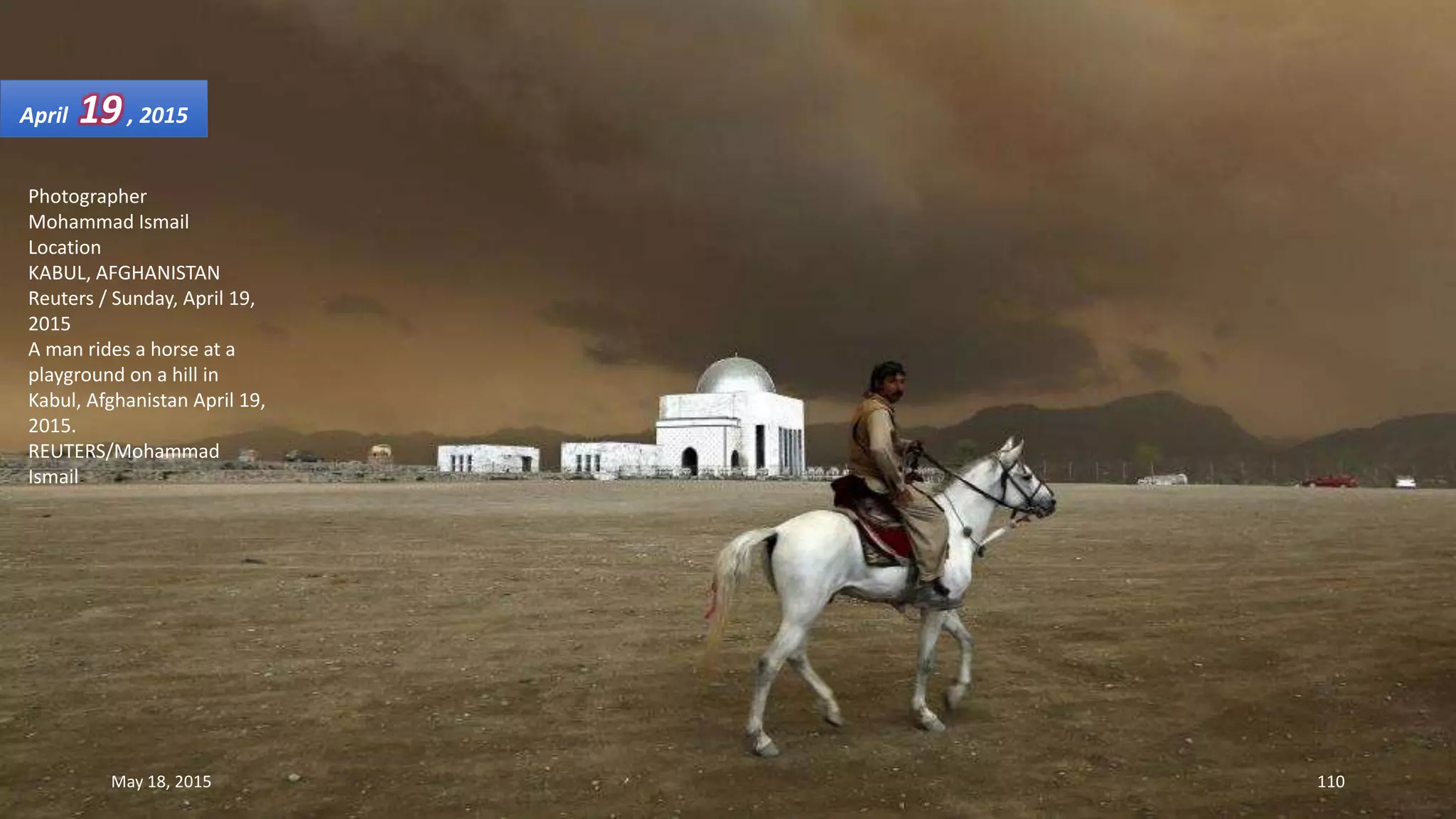 Photographer
Mohammad Ismail
Location
KABUL, AFGHANISTAN
Reuters / Sunday, April 19,
2015
A man rides a horse at a
playground on a hill in
Kabul, Afghanistan April 19,
2015.
REUTERS/Mohammad
Ismail
April 19, 2015
May 18, 2015 110
 