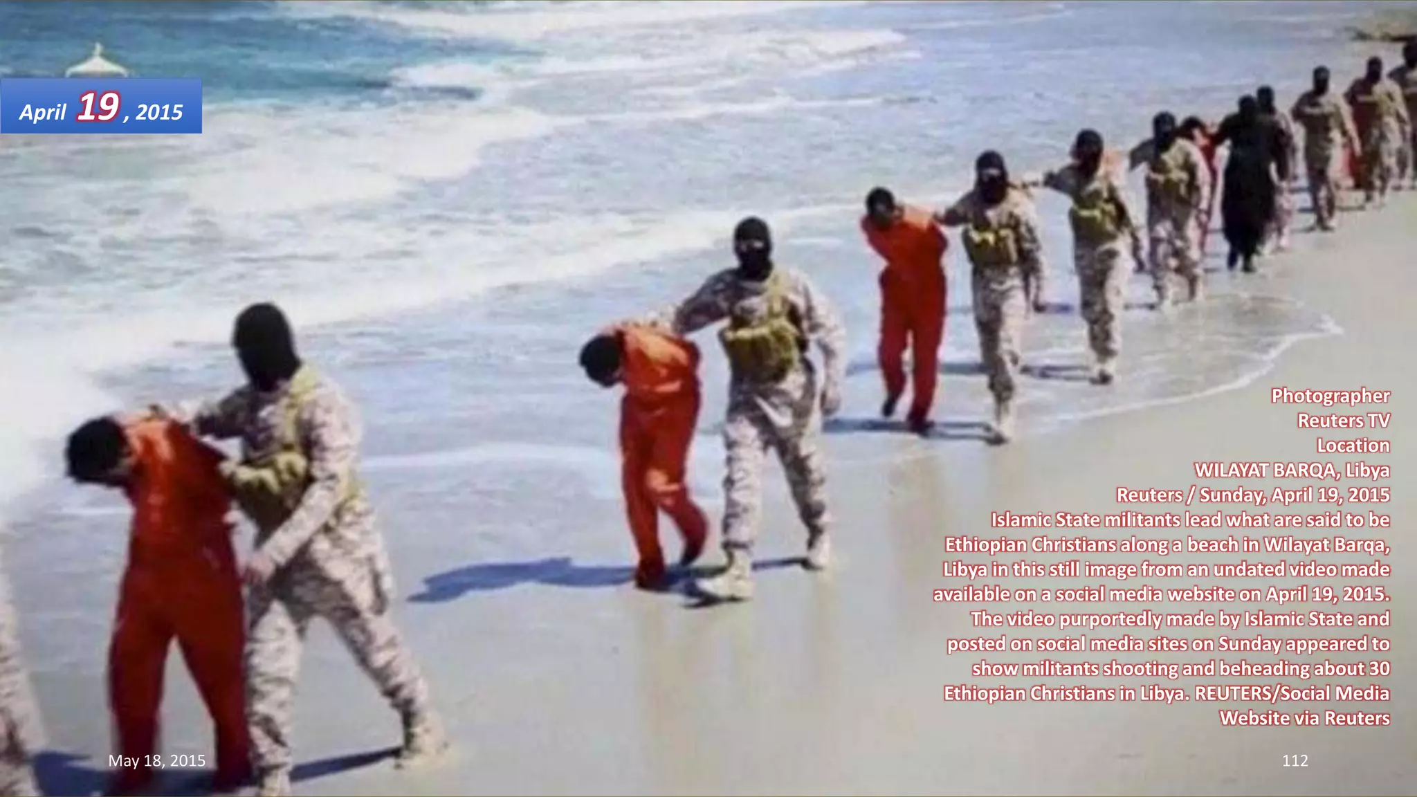 Photographer
Reuters TV
Location
WILAYAT BARQA, Libya
Reuters / Sunday, April 19, 2015
Islamic State militants lead what are said to be
Ethiopian Christians along a beach in Wilayat Barqa,
Libya in this still image from an undated video made
available on a social media website on April 19, 2015.
The video purportedly made by Islamic State and
posted on social media sites on Sunday appeared to
show militants shooting and beheading about 30
Ethiopian Christians in Libya. REUTERS/Social Media
Website via Reuters
April 19, 2015
May 18, 2015 112
 