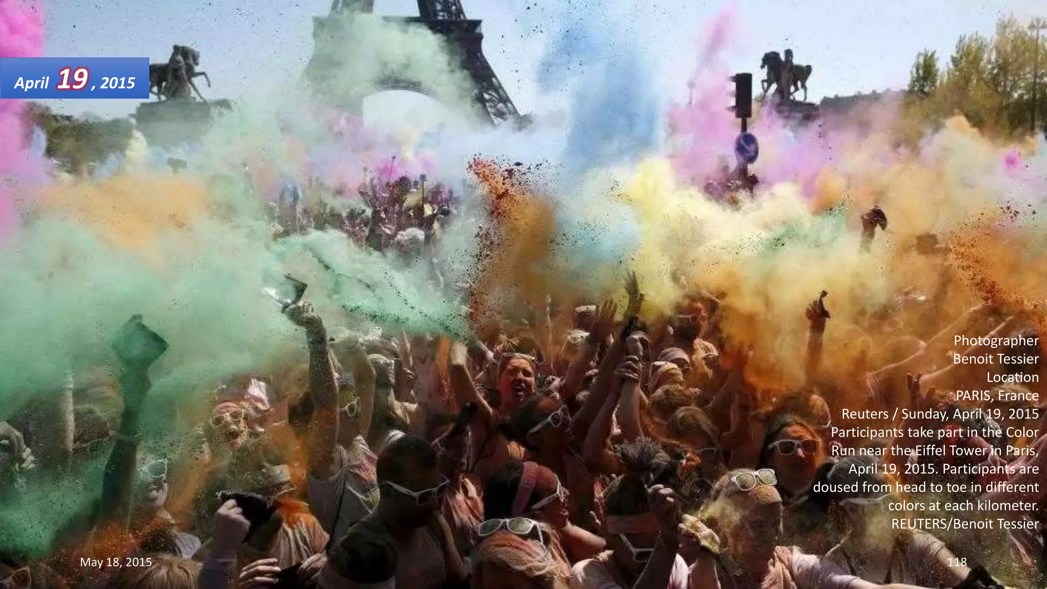 Photographer
Benoit Tessier
Location
PARIS, France
Reuters / Sunday, April 19, 2015
Participants take part in the Color
Run near the Eiffel Tower in Paris,
April 19, 2015. Participants are
doused from head to toe in different
colors at each kilometer.
REUTERS/Benoit Tessier
April 19, 2015
May 18, 2015 118
 