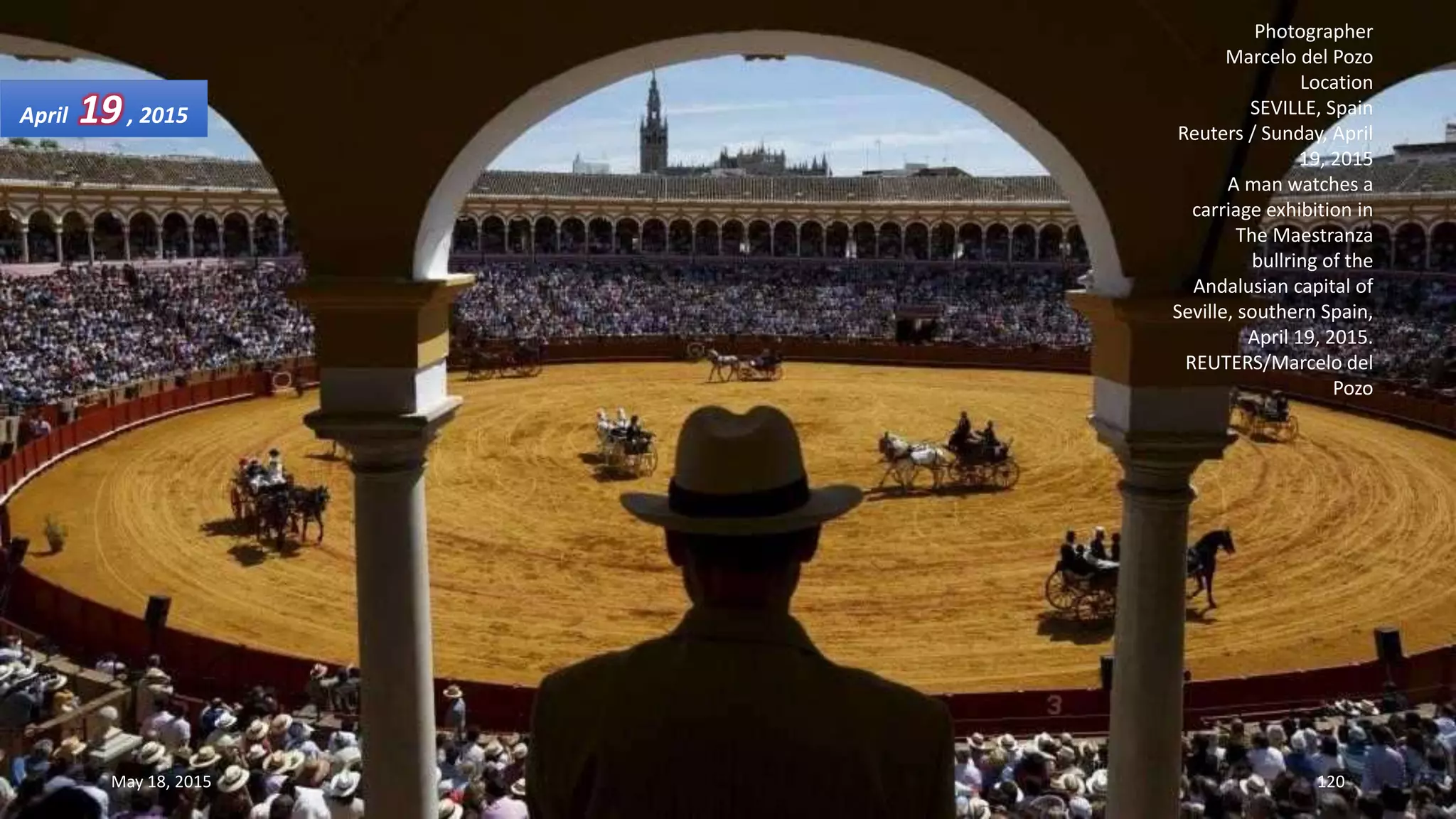 Photographer
Marcelo del Pozo
Location
SEVILLE, Spain
Reuters / Sunday, April
19, 2015
A man watches a
carriage exhibition in
The Maestranza
bullring of the
Andalusian capital of
Seville, southern Spain,
April 19, 2015.
REUTERS/Marcelo del
Pozo
April 19, 2015
May 18, 2015 120
 