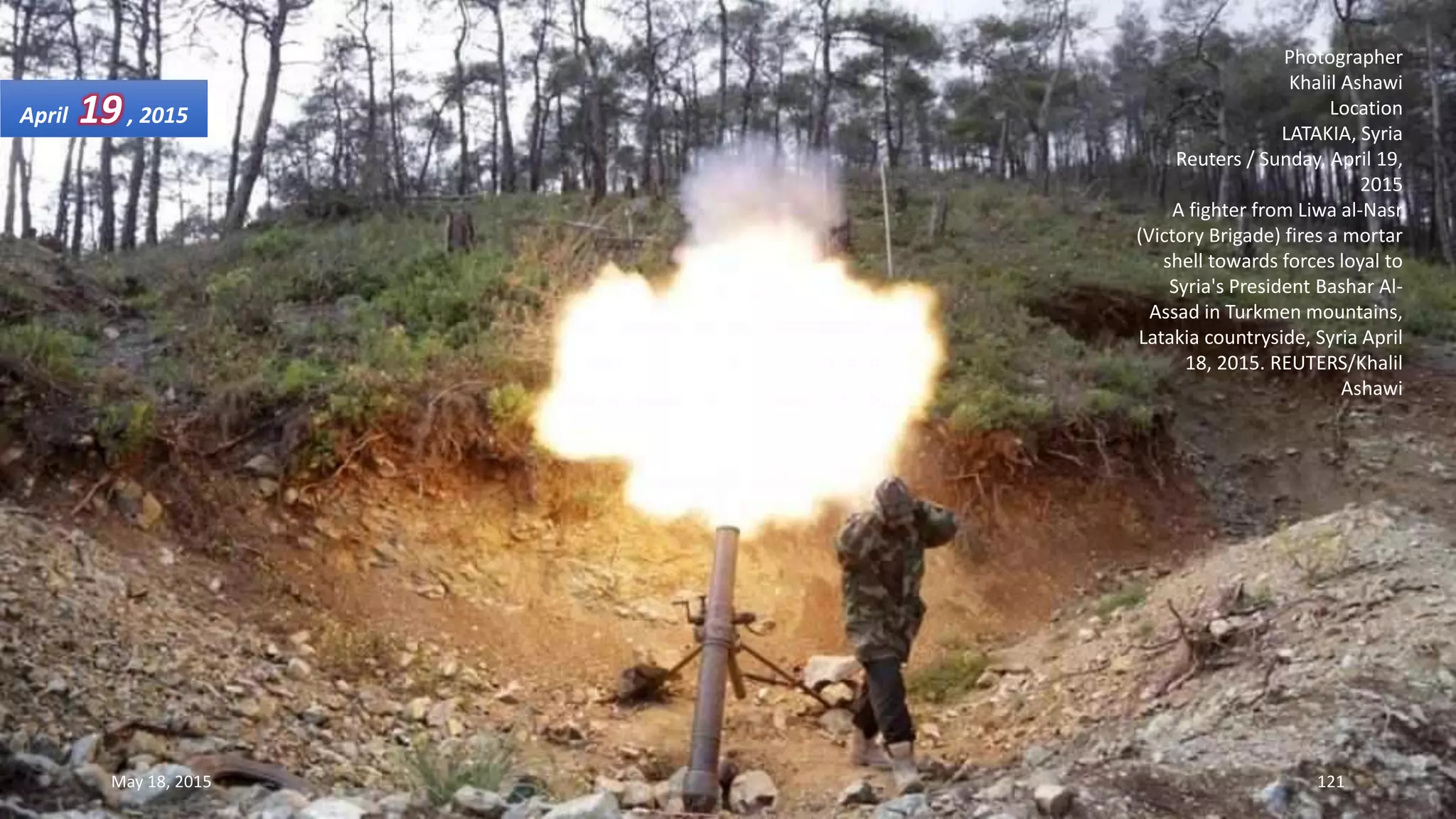 Photographer
Khalil Ashawi
Location
LATAKIA, Syria
Reuters / Sunday, April 19,
2015
A fighter from Liwa al-Nasr
(Victory Brigade) fires a mortar
shell towards forces loyal to
Syria's President Bashar Al-
Assad in Turkmen mountains,
Latakia countryside, Syria April
18, 2015. REUTERS/Khalil
Ashawi
April 19, 2015
May 18, 2015 121
 