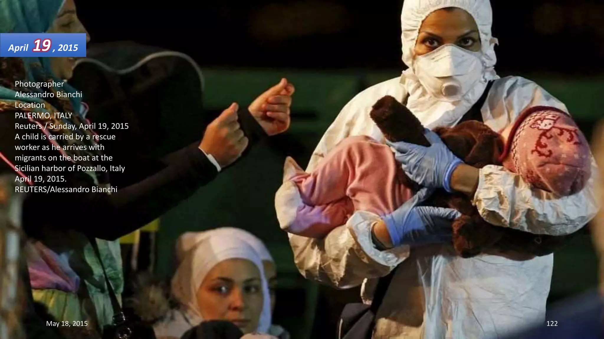 Photographer
Alessandro Bianchi
Location
PALERMO, ITALY
Reuters / Sunday, April 19, 2015
A child is carried by a rescue
worker as he arrives with
migrants on the boat at the
Sicilian harbor of Pozzallo, Italy
April 19, 2015.
REUTERS/Alessandro Bianchi
April 19, 2015
May 18, 2015 122
 