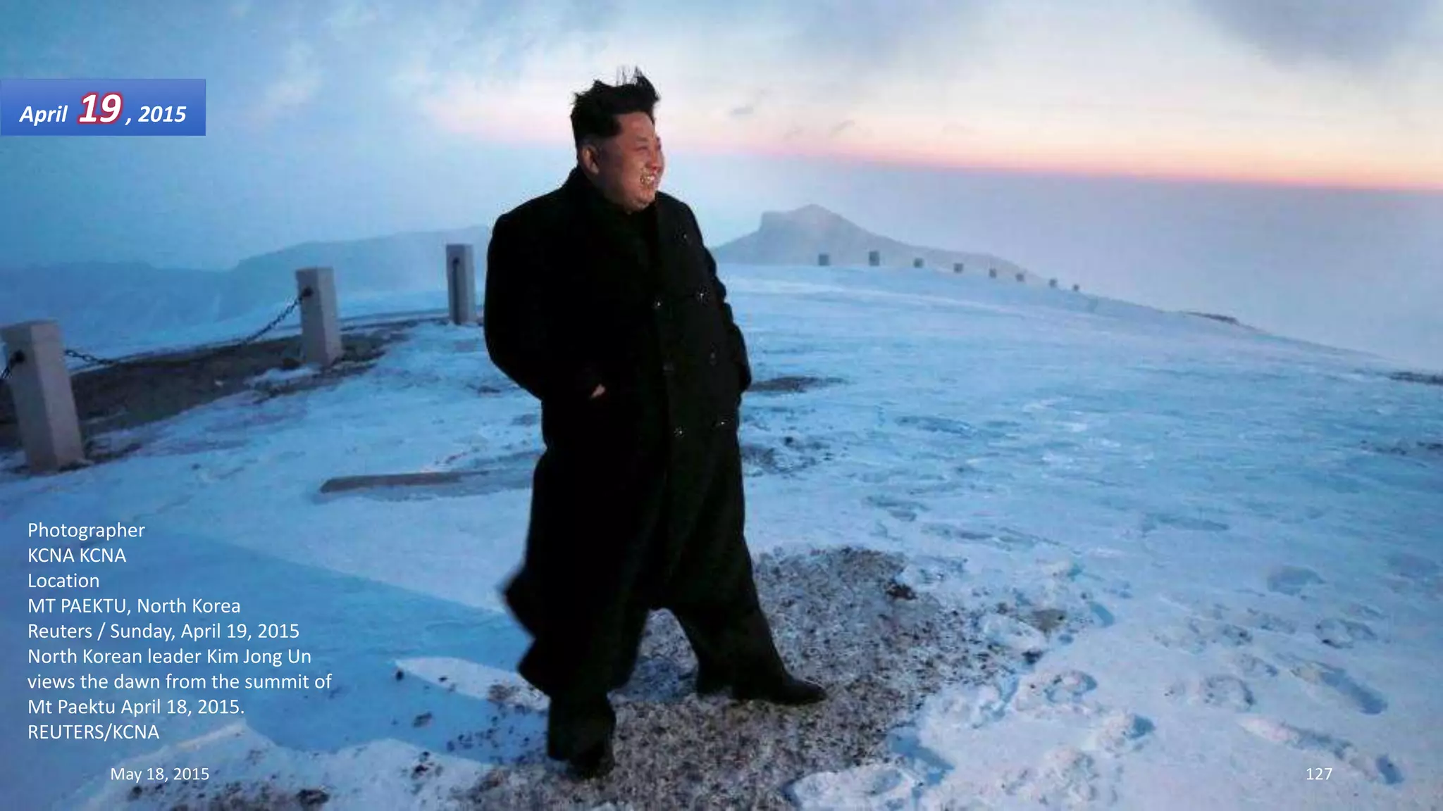 Photographer
KCNA KCNA
Location
MT PAEKTU, North Korea
Reuters / Sunday, April 19, 2015
North Korean leader Kim Jong Un
views the dawn from the summit of
Mt Paektu April 18, 2015.
REUTERS/KCNA
April 19, 2015
May 18, 2015 127
 