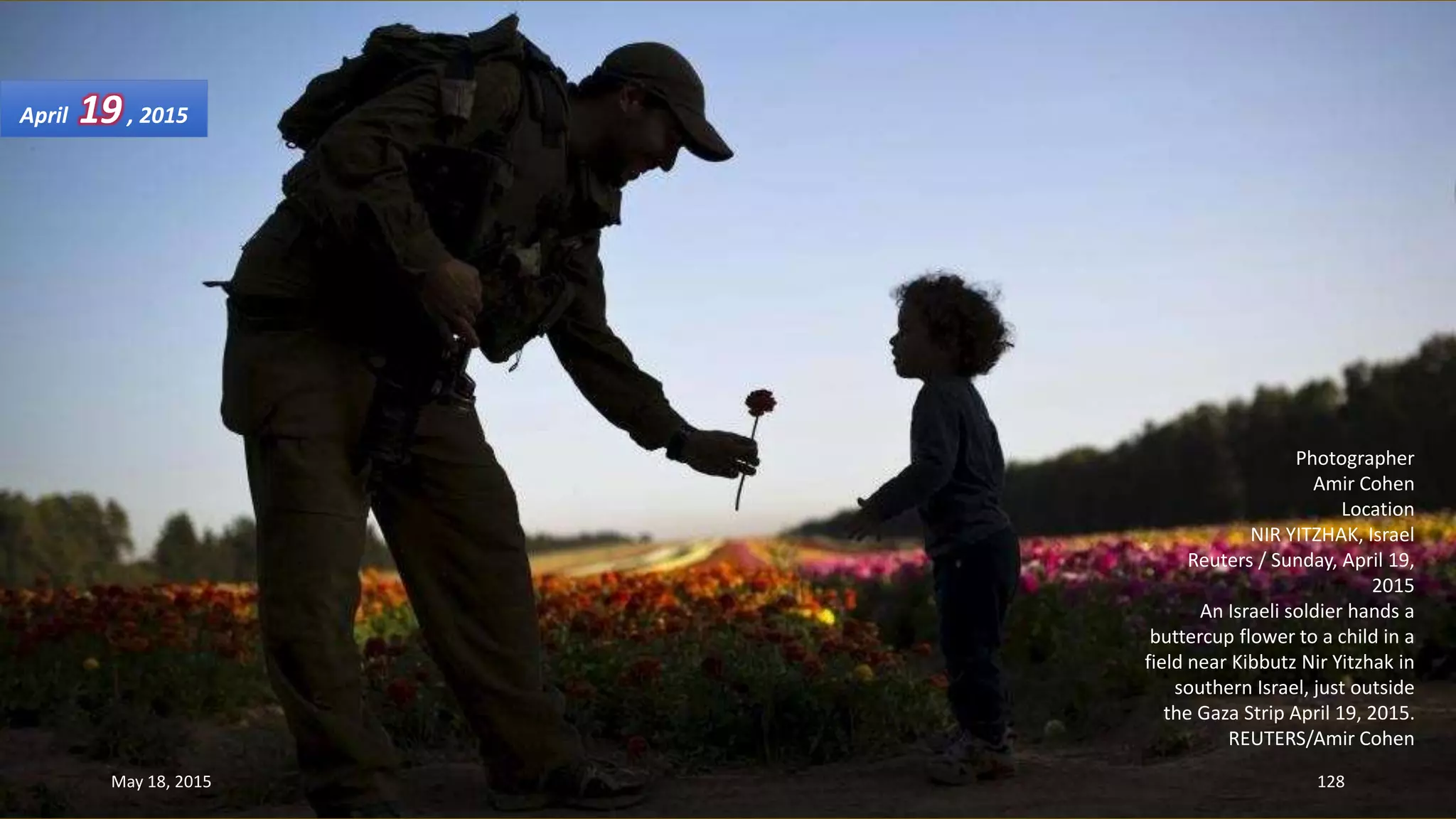 Photographer
Amir Cohen
Location
NIR YITZHAK, Israel
Reuters / Sunday, April 19,
2015
An Israeli soldier hands a
buttercup flower to a child in a
field near Kibbutz Nir Yitzhak in
southern Israel, just outside
the Gaza Strip April 19, 2015.
REUTERS/Amir Cohen
April 19, 2015
May 18, 2015 128
 