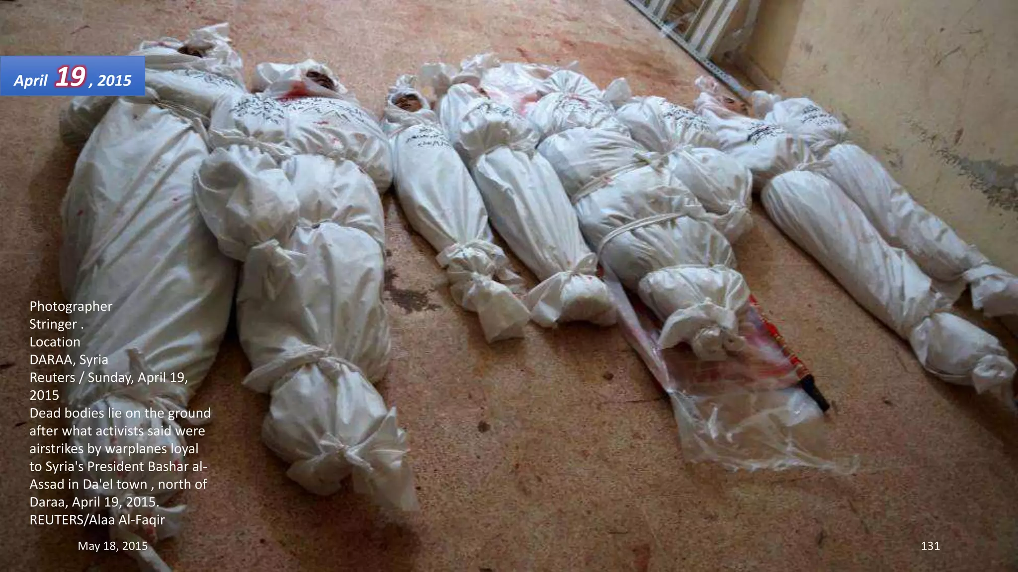 Photographer
Stringer .
Location
DARAA, Syria
Reuters / Sunday, April 19,
2015
Dead bodies lie on the ground
after what activists said were
airstrikes by warplanes loyal
to Syria's President Bashar al-
Assad in Da'el town , north of
Daraa, April 19, 2015.
REUTERS/Alaa Al-Faqir
April 19, 2015
May 18, 2015 131
 