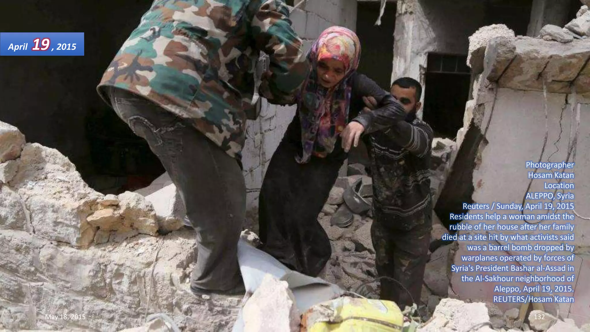 Photographer
Hosam Katan
Location
ALEPPO, Syria
Reuters / Sunday, April 19, 2015
Residents help a woman amidst the
rubble of her house after her family
died at a site hit by what activists said
was a barrel bomb dropped by
warplanes operated by forces of
Syria's President Bashar al-Assad in
the Al-Sakhour neighborhood of
Aleppo, April 19, 2015.
REUTERS/Hosam Katan
April 19, 2015
May 18, 2015 132
 