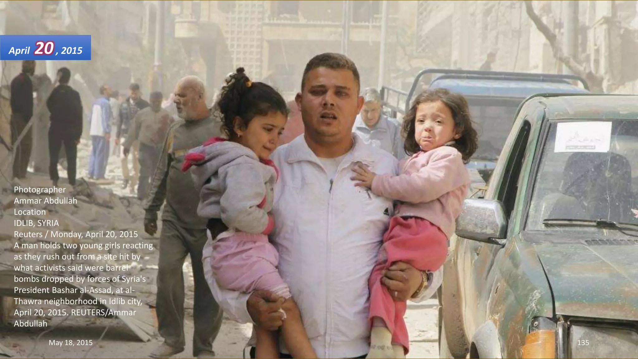 Photographer
Ammar Abdullah
Location
IDLIB, SYRIA
Reuters / Monday, April 20, 2015
A man holds two young girls reacting
as they rush out from a site hit by
what activists said were barrel
bombs dropped by forces of Syria's
President Bashar al-Assad, at al-
Thawra neighborhood in Idlib city,
April 20, 2015. REUTERS/Ammar
Abdullah
April 20, 2015
May 18, 2015 135
 