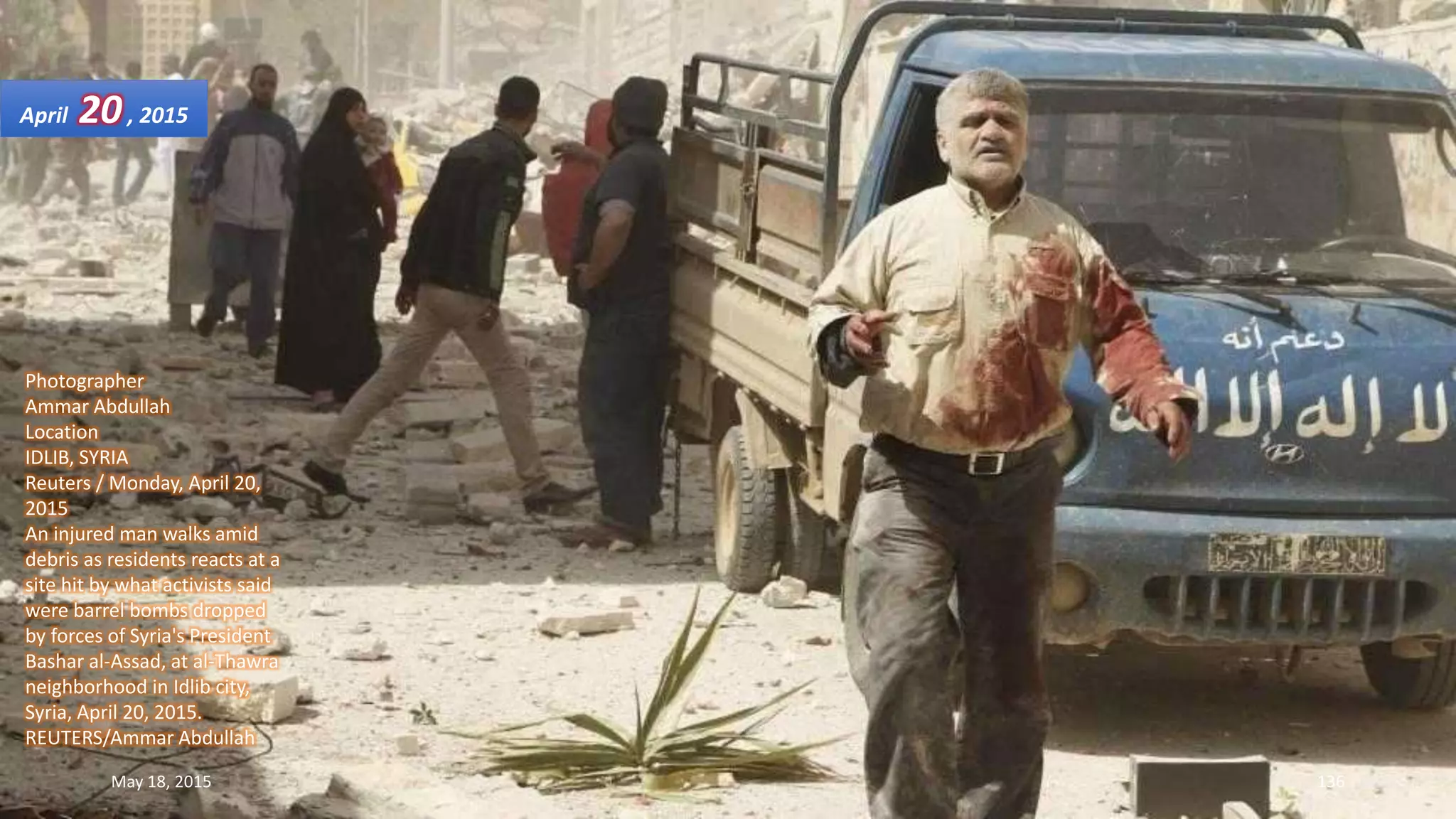 Photographer
Ammar Abdullah
Location
IDLIB, SYRIA
Reuters / Monday, April 20,
2015
An injured man walks amid
debris as residents reacts at a
site hit by what activists said
were barrel bombs dropped
by forces of Syria's President
Bashar al-Assad, at al-Thawra
neighborhood in Idlib city,
Syria, April 20, 2015.
REUTERS/Ammar Abdullah
April 20, 2015
May 18, 2015 136
 