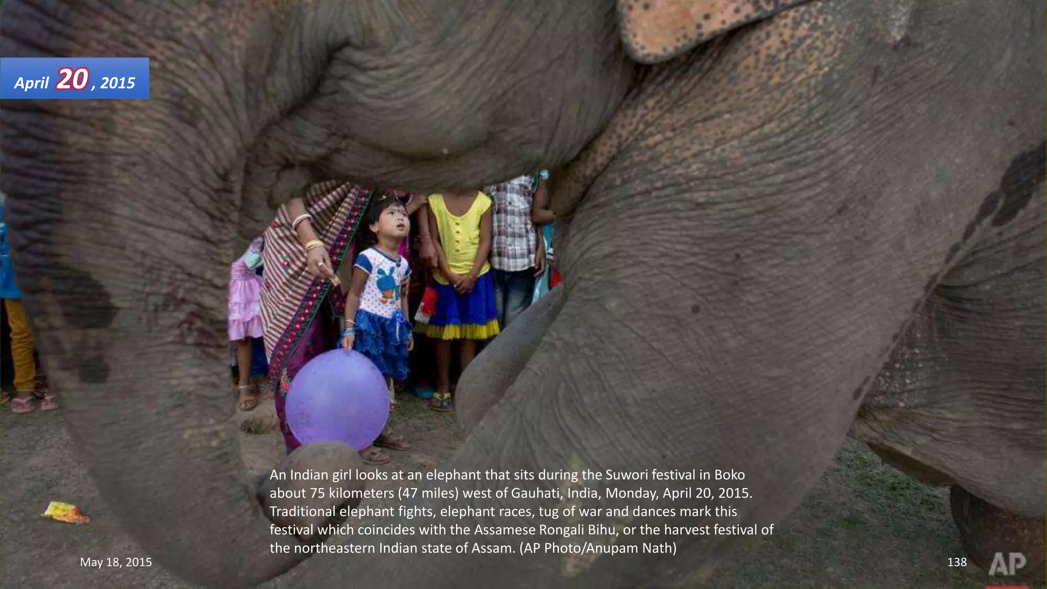 An Indian girl looks at an elephant that sits during the Suwori festival in Boko
about 75 kilometers (47 miles) west of Gauhati, India, Monday, April 20, 2015.
Traditional elephant fights, elephant races, tug of war and dances mark this
festival which coincides with the Assamese Rongali Bihu, or the harvest festival of
the northeastern Indian state of Assam. (AP Photo/Anupam Nath)
April 20, 2015
May 18, 2015 138
 