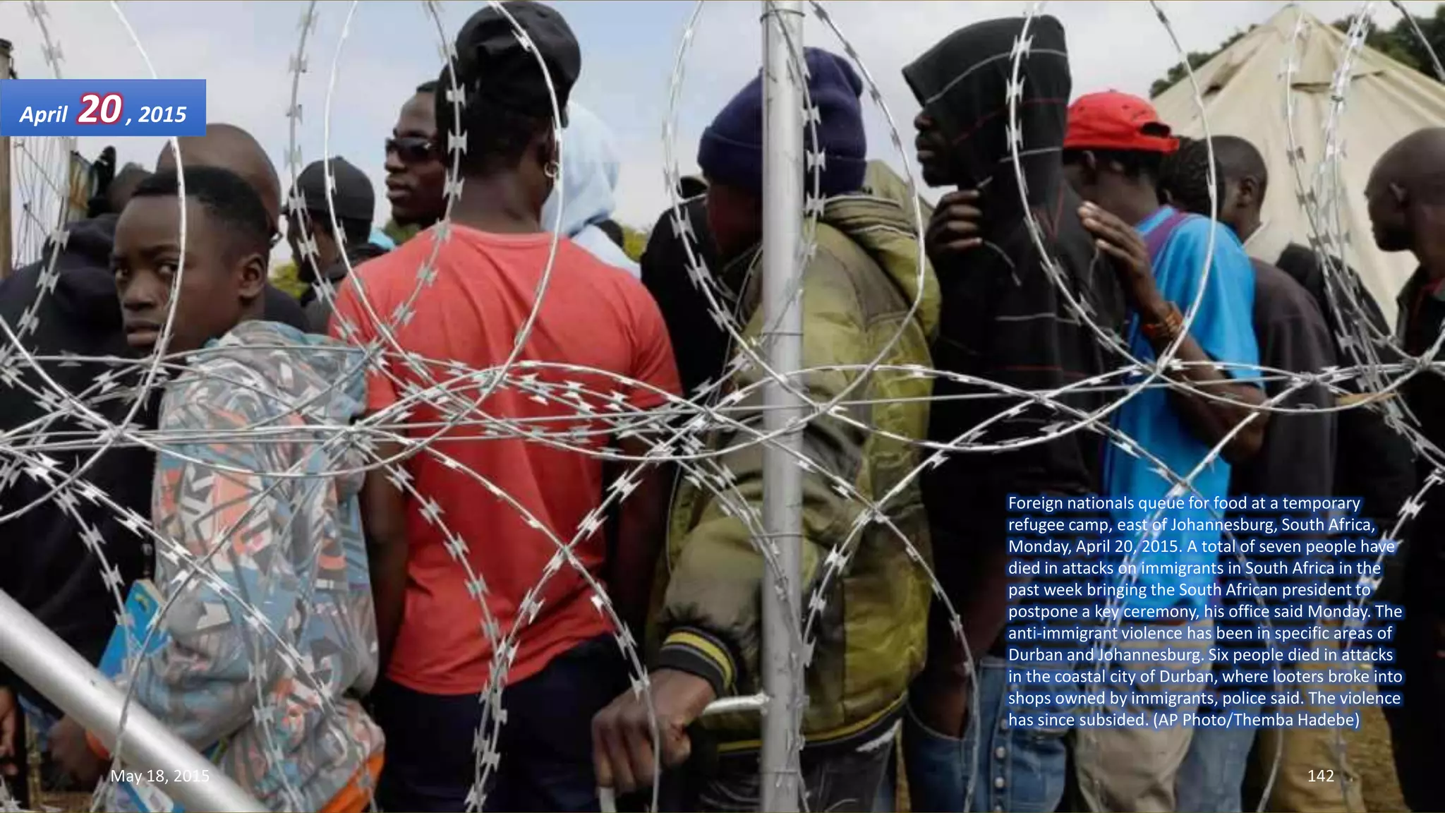 Foreign nationals queue for food at a temporary
refugee camp, east of Johannesburg, South Africa,
Monday, April 20, 2015. A total of seven people have
died in attacks on immigrants in South Africa in the
past week bringing the South African president to
postpone a key ceremony, his office said Monday. The
anti-immigrant violence has been in specific areas of
Durban and Johannesburg. Six people died in attacks
in the coastal city of Durban, where looters broke into
shops owned by immigrants, police said. The violence
has since subsided. (AP Photo/Themba Hadebe)
April 20, 2015
May 18, 2015 142
 