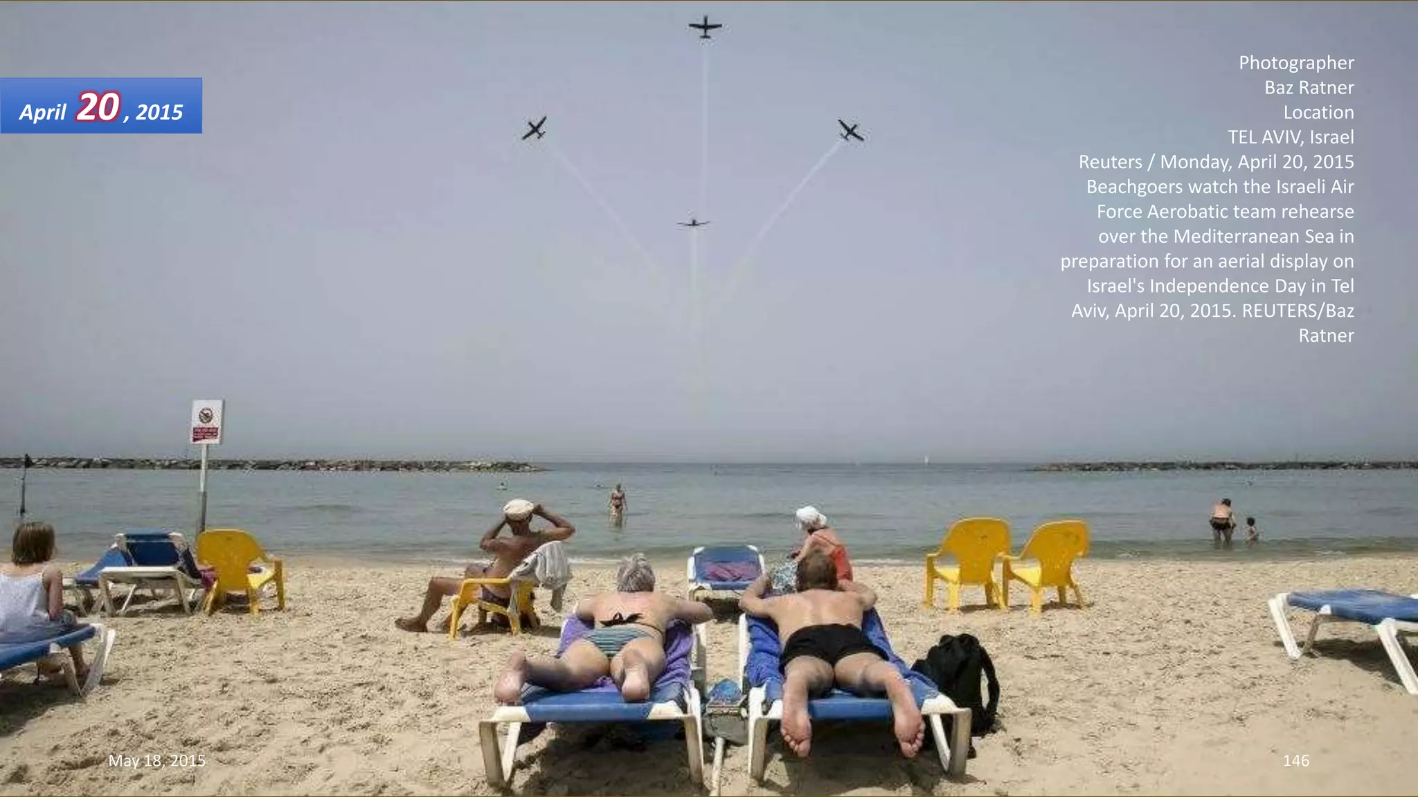 Photographer
Baz Ratner
Location
TEL AVIV, Israel
Reuters / Monday, April 20, 2015
Beachgoers watch the Israeli Air
Force Aerobatic team rehearse
over the Mediterranean Sea in
preparation for an aerial display on
Israel's Independence Day in Tel
Aviv, April 20, 2015. REUTERS/Baz
Ratner
April 20, 2015
May 18, 2015 146
 