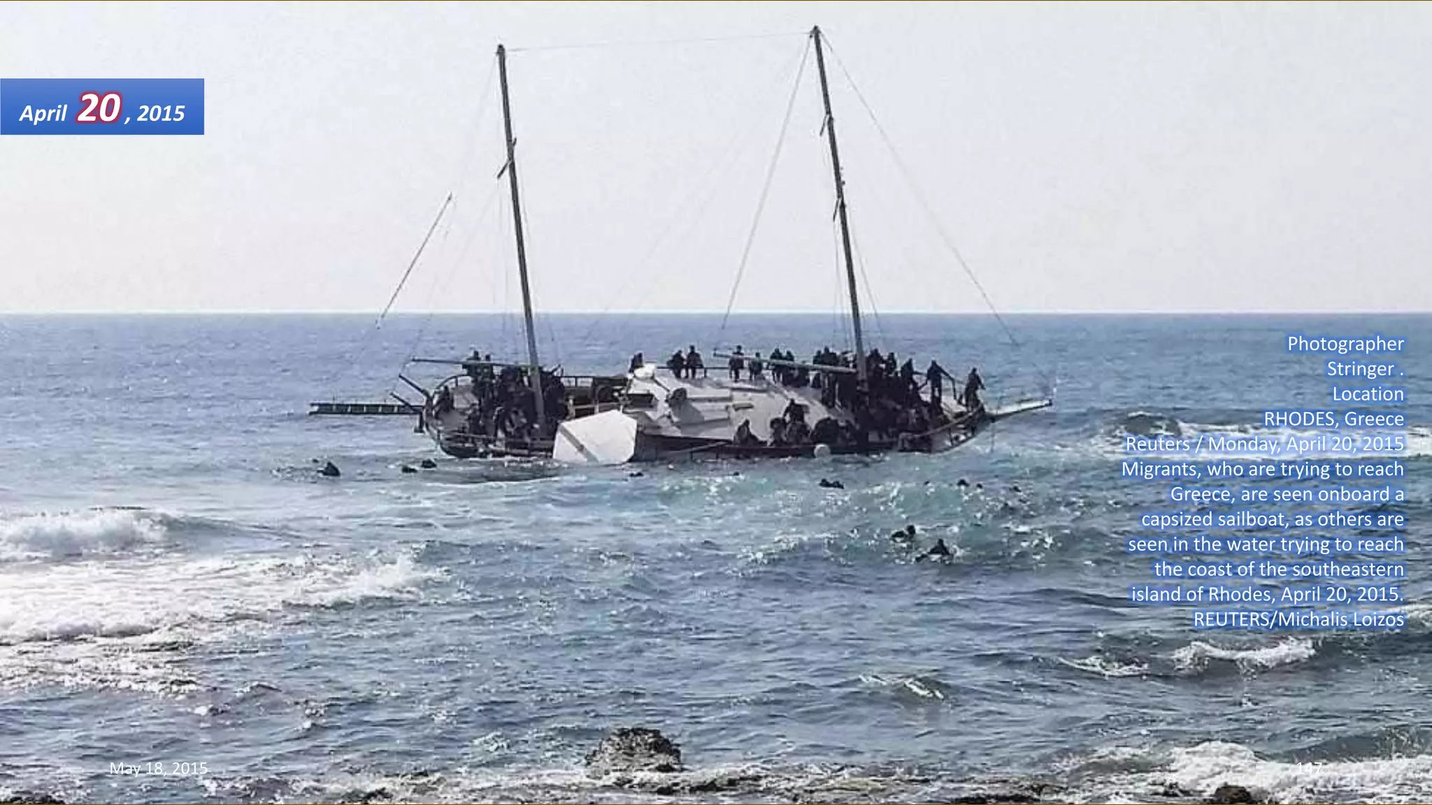 Photographer
Stringer .
Location
RHODES, Greece
Reuters / Monday, April 20, 2015
Migrants, who are trying to reach
Greece, are seen onboard a
capsized sailboat, as others are
seen in the water trying to reach
the coast of the southeastern
island of Rhodes, April 20, 2015.
REUTERS/Michalis Loizos
April 20, 2015
May 18, 2015 147
 