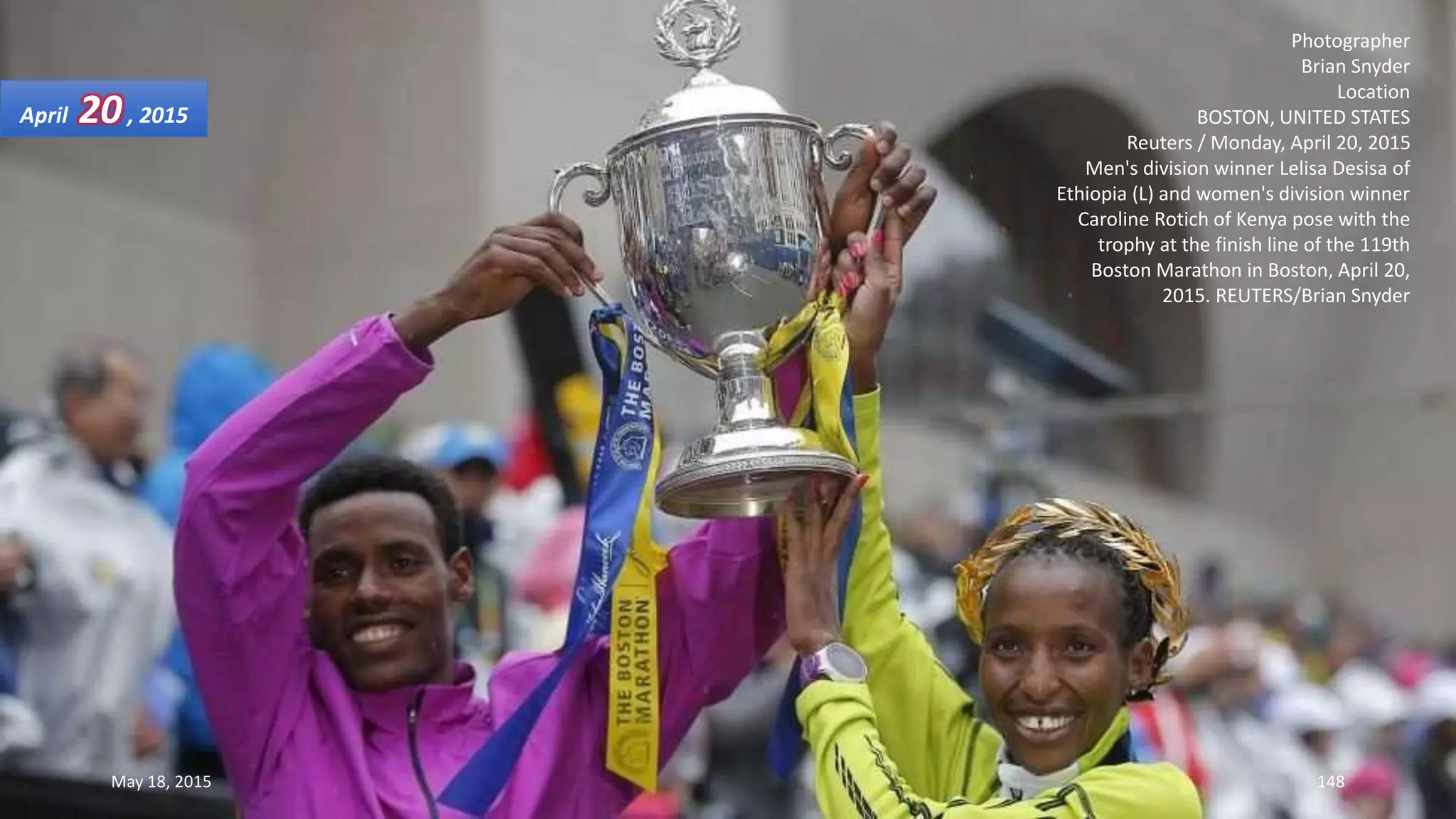 Photographer
Brian Snyder
Location
BOSTON, UNITED STATES
Reuters / Monday, April 20, 2015
Men's division winner Lelisa Desisa of
Ethiopia (L) and women's division winner
Caroline Rotich of Kenya pose with the
trophy at the finish line of the 119th
Boston Marathon in Boston, April 20,
2015. REUTERS/Brian Snyder
April 20, 2015
May 18, 2015 148
 
