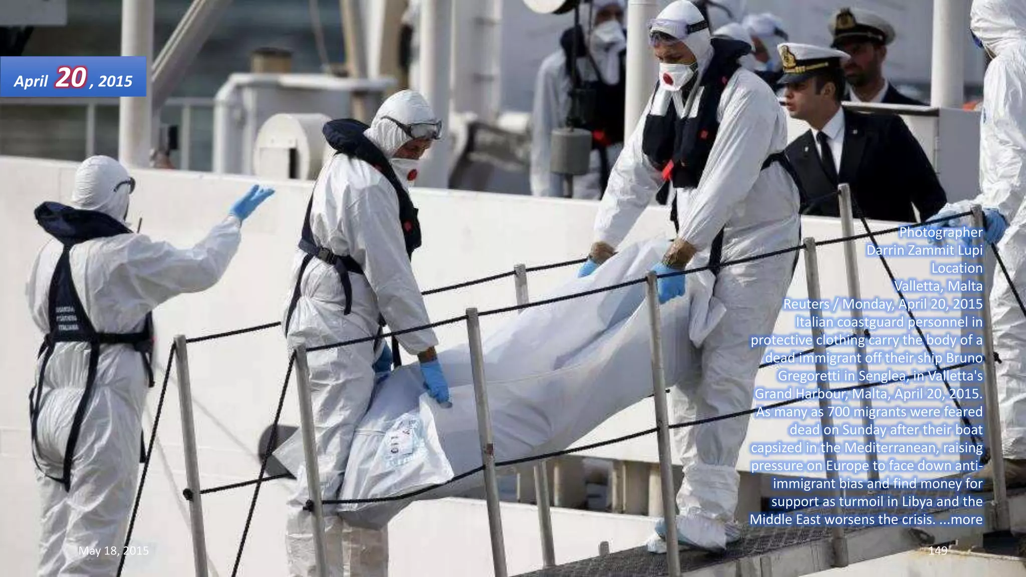 Photographer
Darrin Zammit Lupi
Location
Valletta, Malta
Reuters / Monday, April 20, 2015
Italian coastguard personnel in
protective clothing carry the body of a
dead immigrant off their ship Bruno
Gregoretti in Senglea, in Valletta's
Grand Harbour, Malta, April 20, 2015.
As many as 700 migrants were feared
dead on Sunday after their boat
capsized in the Mediterranean, raising
pressure on Europe to face down anti-
immigrant bias and find money for
support as turmoil in Libya and the
Middle East worsens the crisis. ...more
April 20, 2015
May 18, 2015 149
 