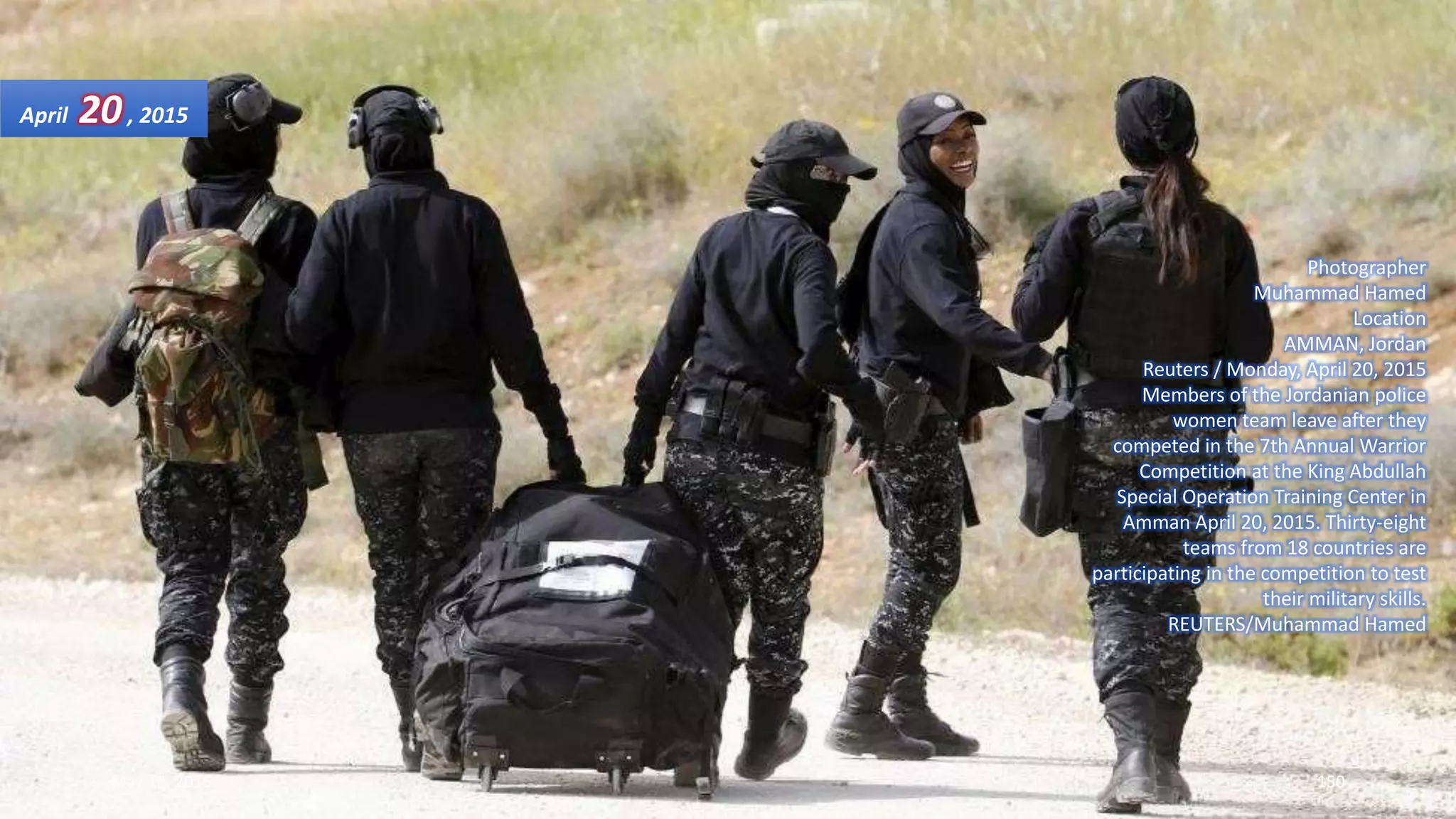 Photographer
Muhammad Hamed
Location
AMMAN, Jordan
Reuters / Monday, April 20, 2015
Members of the Jordanian police
women team leave after they
competed in the 7th Annual Warrior
Competition at the King Abdullah
Special Operation Training Center in
Amman April 20, 2015. Thirty-eight
teams from 18 countries are
participating in the competition to test
their military skills.
REUTERS/Muhammad Hamed
April 20, 2015
May 18, 2015 150
 