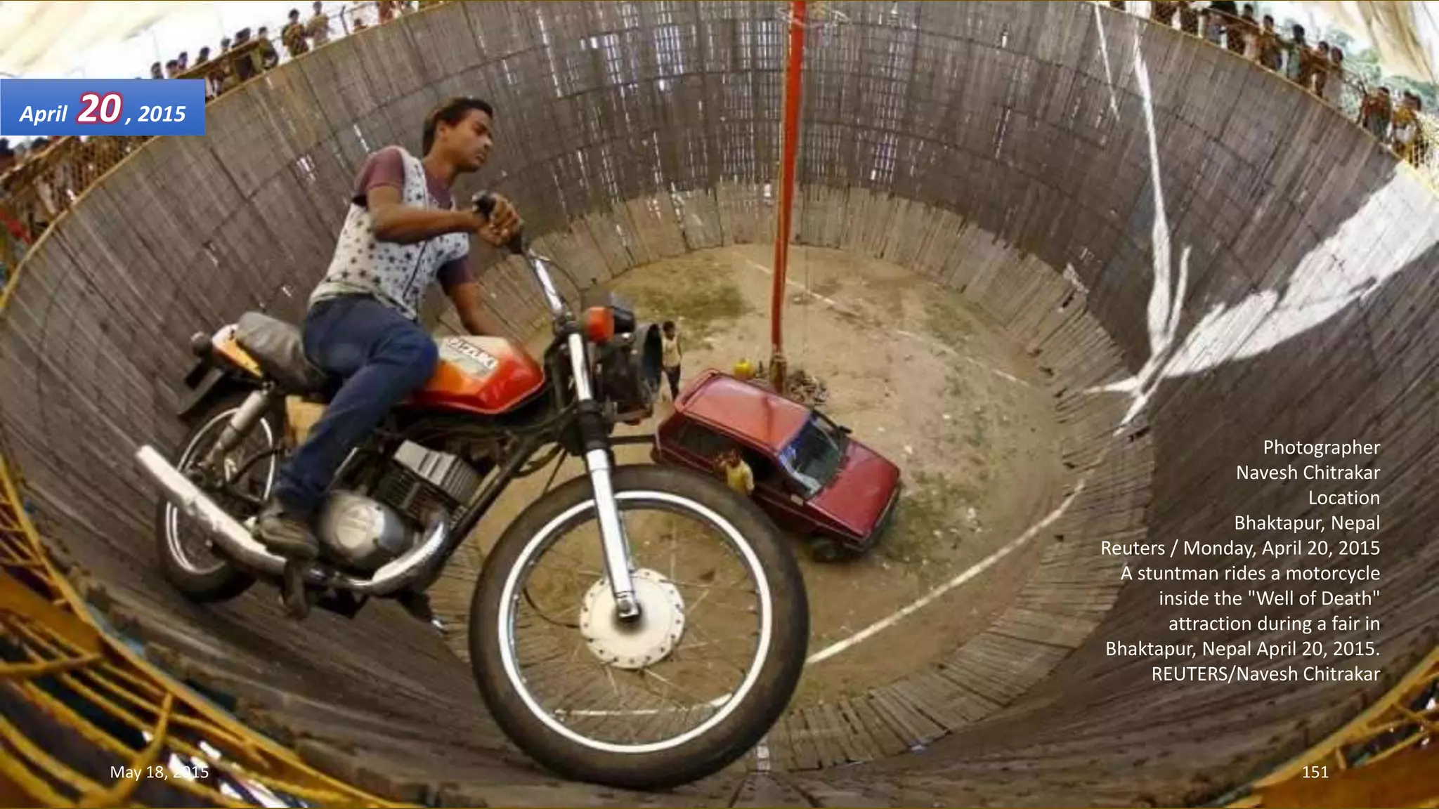 Photographer
Navesh Chitrakar
Location
Bhaktapur, Nepal
Reuters / Monday, April 20, 2015
A stuntman rides a motorcycle
inside the "Well of Death"
attraction during a fair in
Bhaktapur, Nepal April 20, 2015.
REUTERS/Navesh Chitrakar
April 20, 2015
May 18, 2015 151
 
