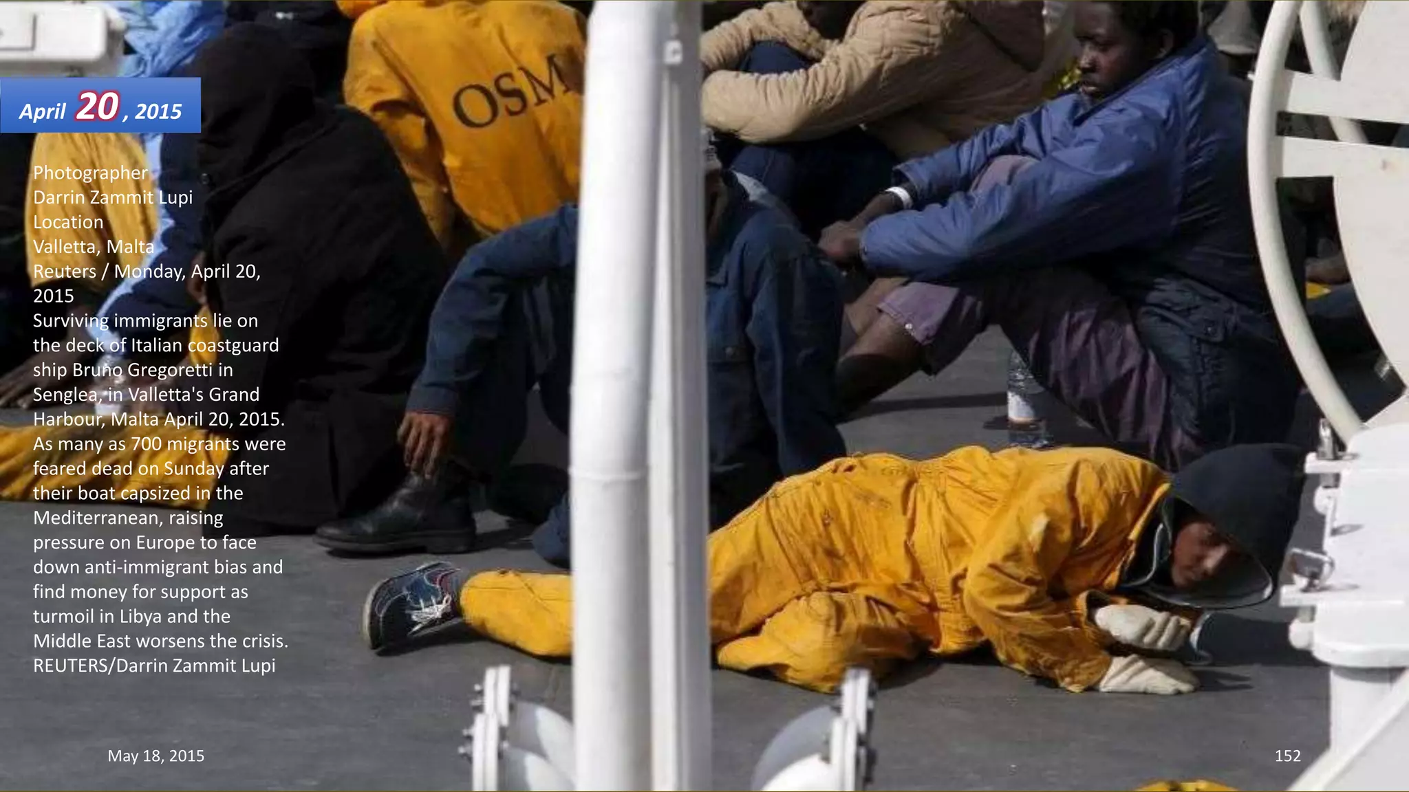 Photographer
Darrin Zammit Lupi
Location
Valletta, Malta
Reuters / Monday, April 20,
2015
Surviving immigrants lie on
the deck of Italian coastguard
ship Bruno Gregoretti in
Senglea, in Valletta's Grand
Harbour, Malta April 20, 2015.
As many as 700 migrants were
feared dead on Sunday after
their boat capsized in the
Mediterranean, raising
pressure on Europe to face
down anti-immigrant bias and
find money for support as
turmoil in Libya and the
Middle East worsens the crisis.
REUTERS/Darrin Zammit Lupi
April 20, 2015
May 18, 2015 152
 