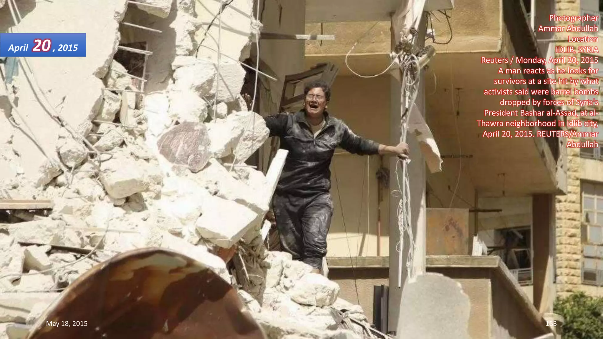 Photographer
Ammar Abdullah
Location
IDLIB, SYRIA
Reuters / Monday, April 20, 2015
A man reacts as he looks for
survivors at a site hit by what
activists said were barrel bombs
dropped by forces of Syria's
President Bashar al-Assad, at al-
Thawra neighborhood in Idlib city,
April 20, 2015. REUTERS/Ammar
Abdullah
April 20, 2015
May 18, 2015 153
 