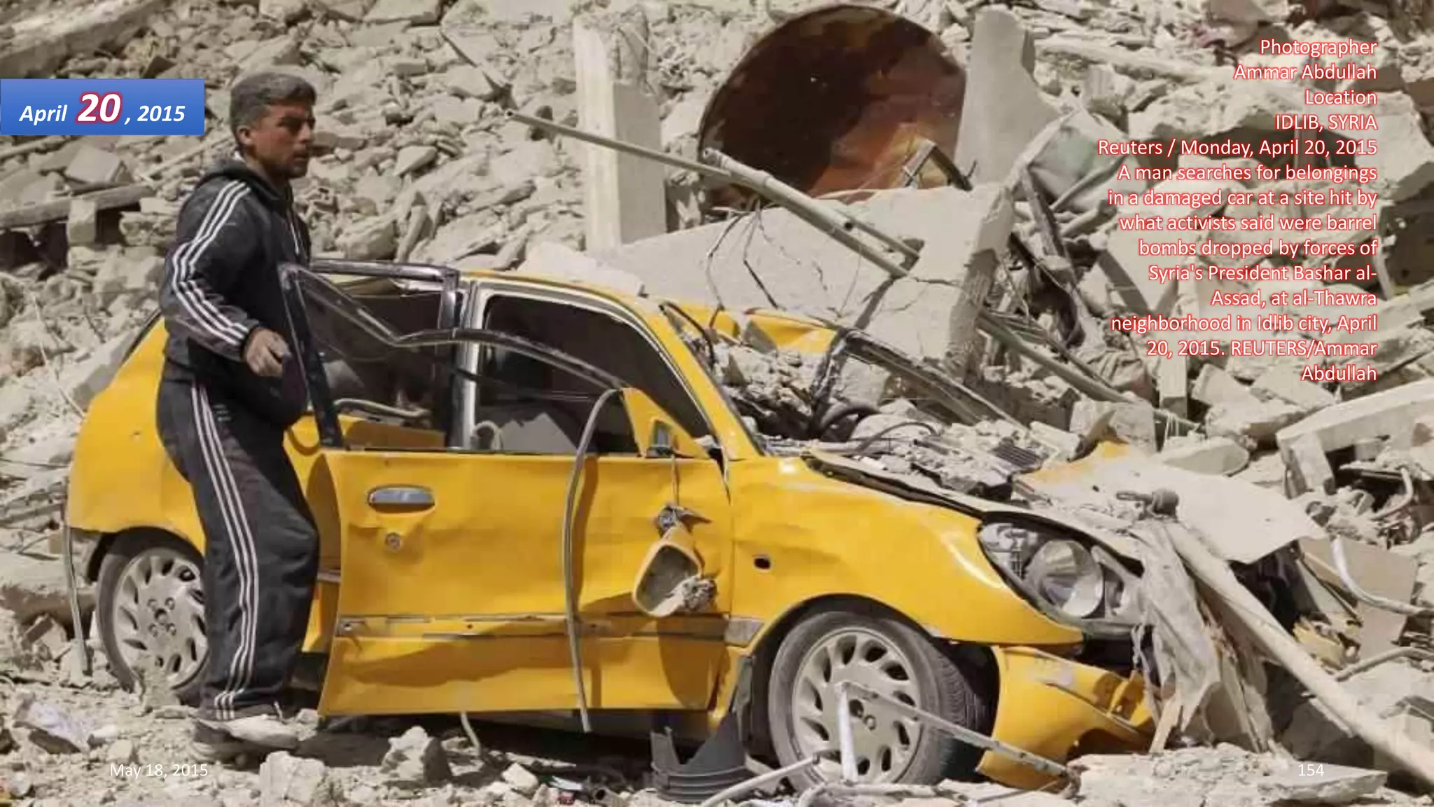 Photographer
Ammar Abdullah
Location
IDLIB, SYRIA
Reuters / Monday, April 20, 2015
A man searches for belongings
in a damaged car at a site hit by
what activists said were barrel
bombs dropped by forces of
Syria's President Bashar al-
Assad, at al-Thawra
neighborhood in Idlib city, April
20, 2015. REUTERS/Ammar
Abdullah
April 20, 2015
May 18, 2015 154
 