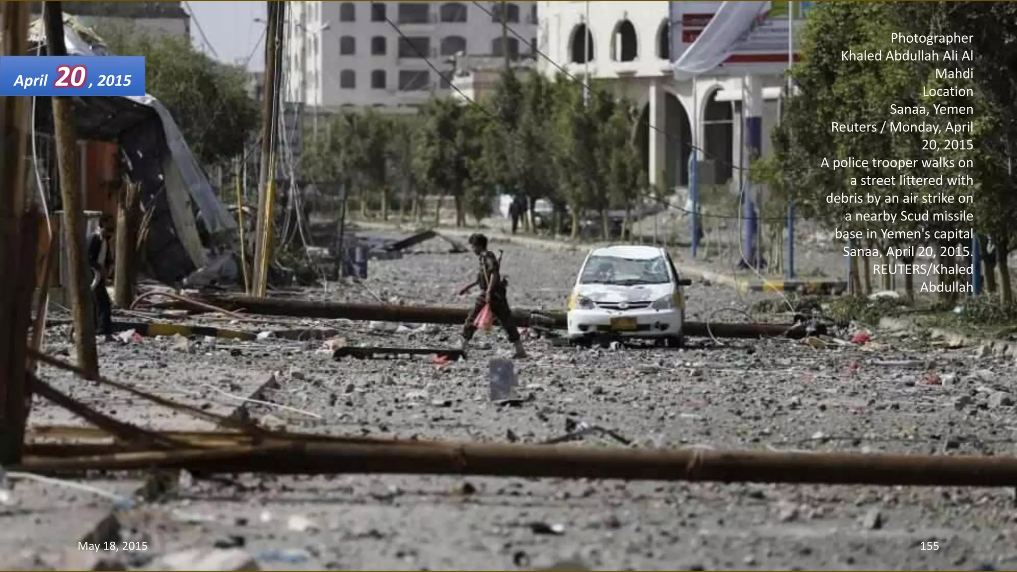 Photographer
Khaled Abdullah Ali Al
Mahdi
Location
Sanaa, Yemen
Reuters / Monday, April
20, 2015
A police trooper walks on
a street littered with
debris by an air strike on
a nearby Scud missile
base in Yemen's capital
Sanaa, April 20, 2015.
REUTERS/Khaled
Abdullah
April 20, 2015
May 18, 2015 155
 