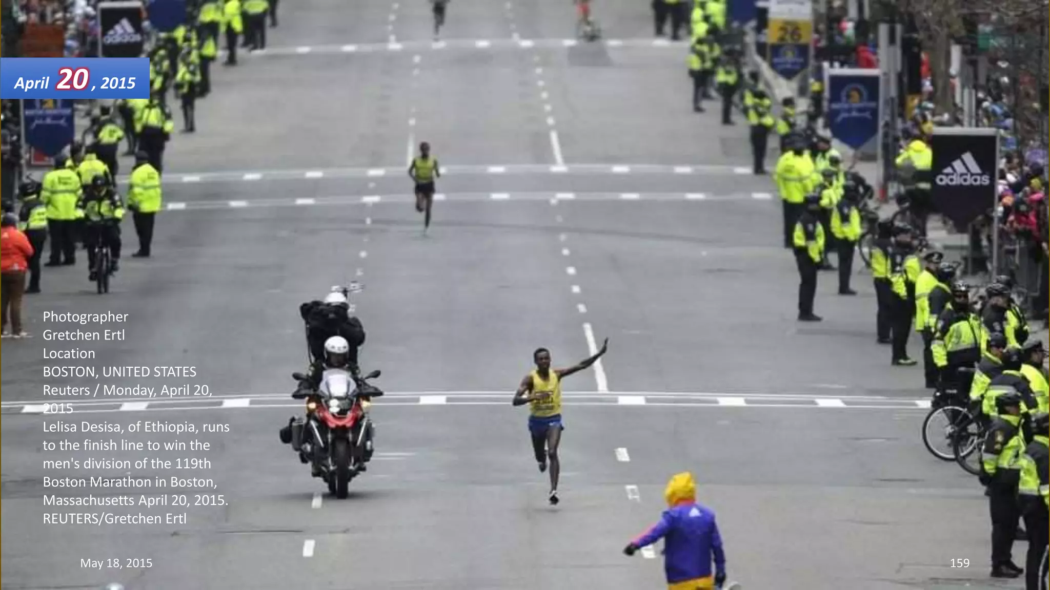 Photographer
Gretchen Ertl
Location
BOSTON, UNITED STATES
Reuters / Monday, April 20,
2015
Lelisa Desisa, of Ethiopia, runs
to the finish line to win the
men's division of the 119th
Boston Marathon in Boston,
Massachusetts April 20, 2015.
REUTERS/Gretchen Ertl
April 20, 2015
May 18, 2015 159
 
