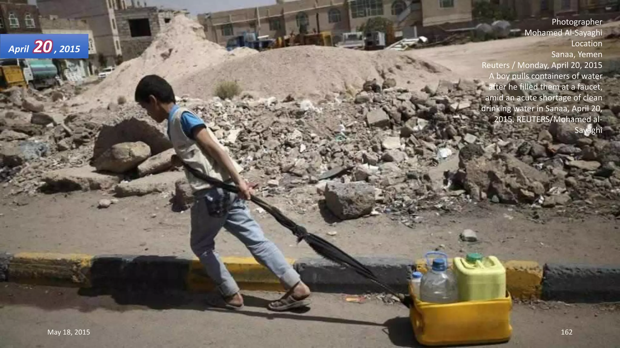 Photographer
Mohamed Al-Sayaghi
Location
Sanaa, Yemen
Reuters / Monday, April 20, 2015
A boy pulls containers of water
after he filled them at a faucet,
amid an acute shortage of clean
drinking water in Sanaa, April 20,
2015. REUTERS/Mohamed al-
Sayaghi
April 20, 2015
May 18, 2015 162
 
