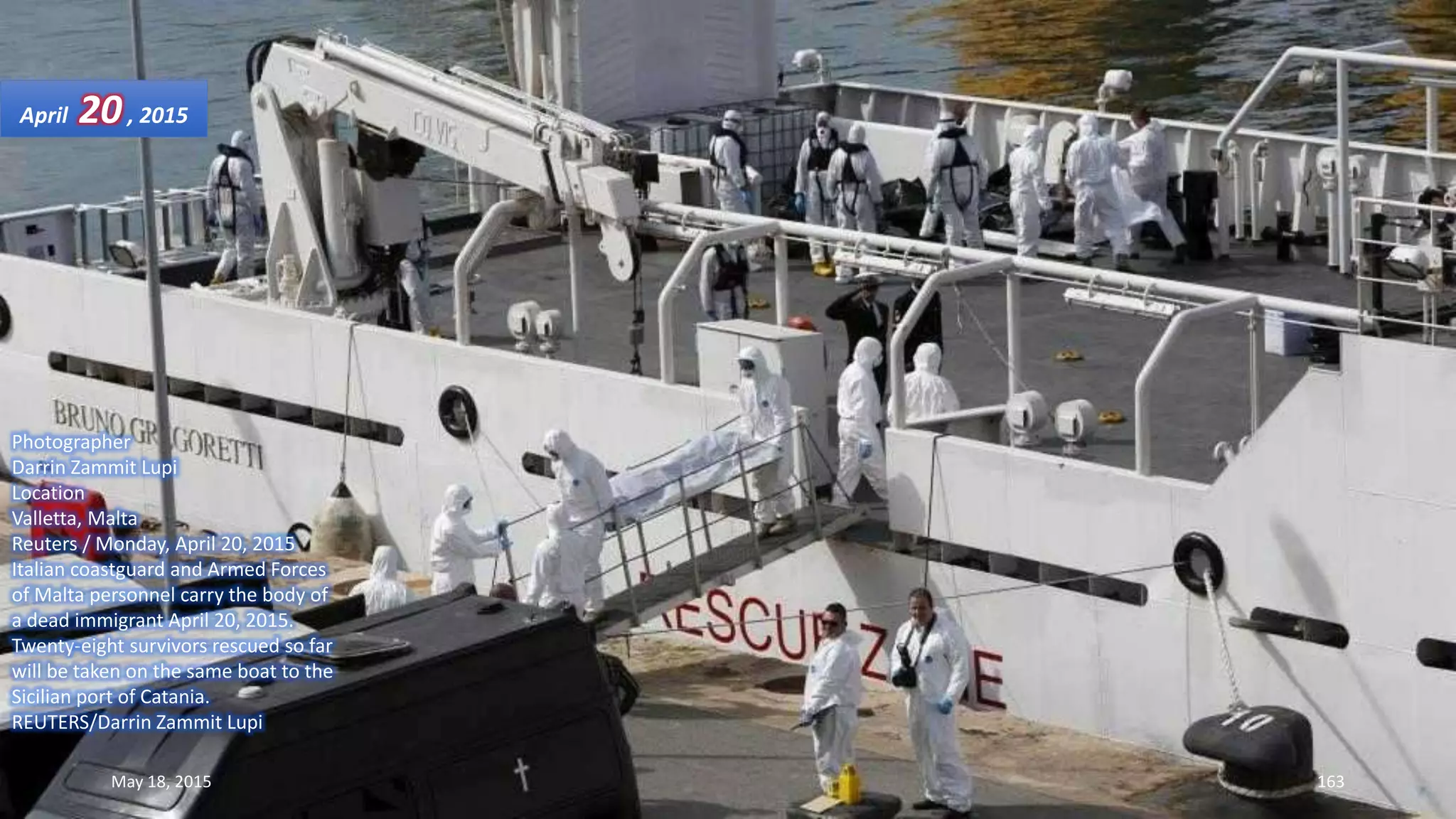 Photographer
Darrin Zammit Lupi
Location
Valletta, Malta
Reuters / Monday, April 20, 2015
Italian coastguard and Armed Forces
of Malta personnel carry the body of
a dead immigrant April 20, 2015.
Twenty-eight survivors rescued so far
will be taken on the same boat to the
Sicilian port of Catania.
REUTERS/Darrin Zammit Lupi
April 20, 2015
May 18, 2015 163
 