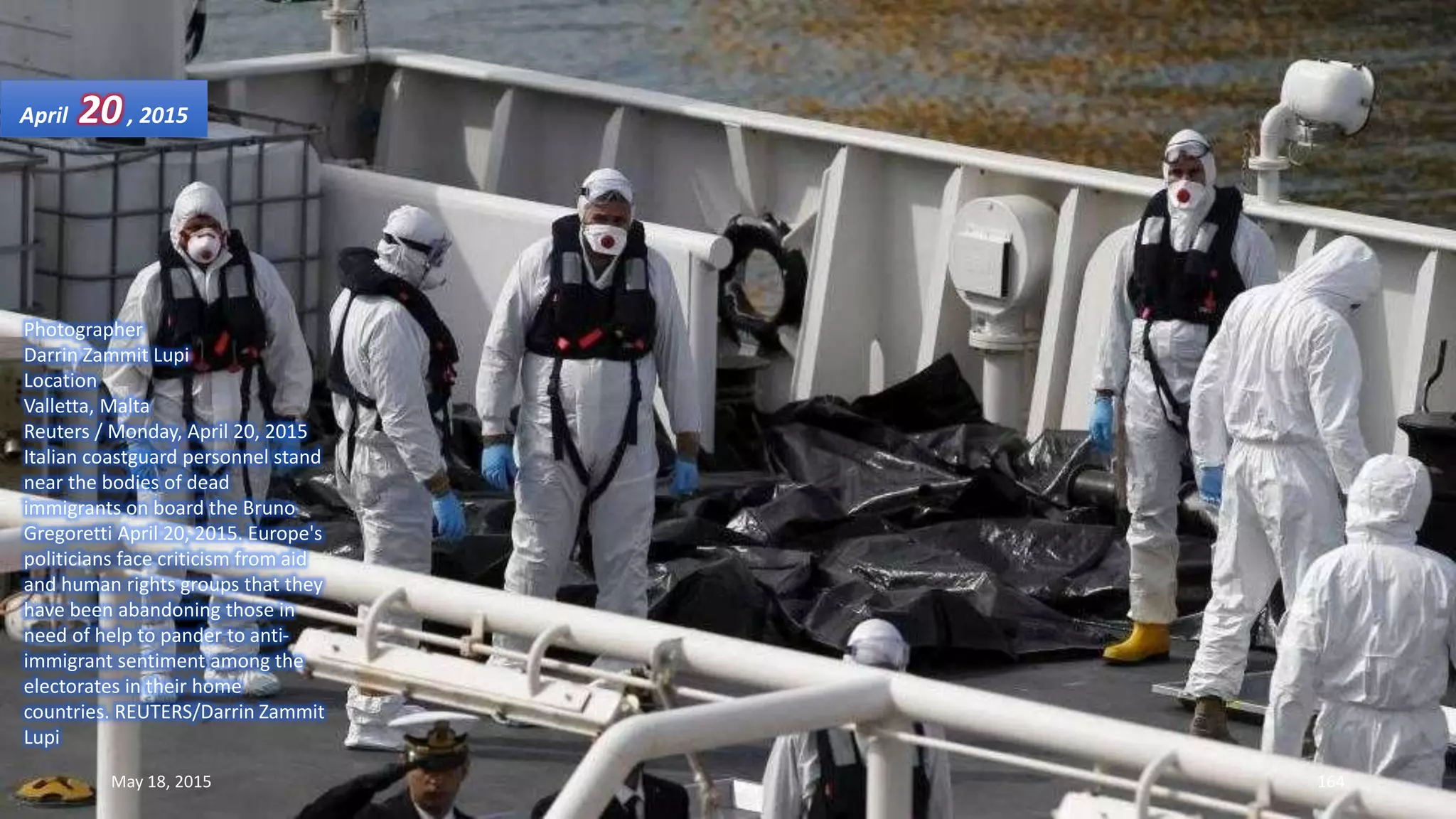 Photographer
Darrin Zammit Lupi
Location
Valletta, Malta
Reuters / Monday, April 20, 2015
Italian coastguard personnel stand
near the bodies of dead
immigrants on board the Bruno
Gregoretti April 20, 2015. Europe's
politicians face criticism from aid
and human rights groups that they
have been abandoning those in
need of help to pander to anti-
immigrant sentiment among the
electorates in their home
countries. REUTERS/Darrin Zammit
Lupi
April 20, 2015
May 18, 2015 164
 