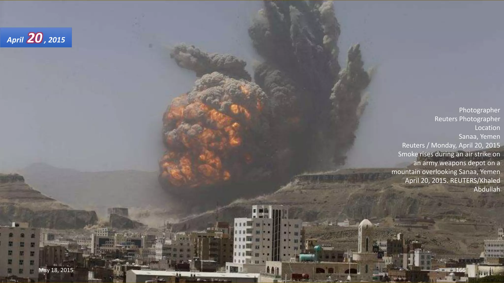 Photographer
Reuters Photographer
Location
Sanaa, Yemen
Reuters / Monday, April 20, 2015
Smoke rises during an air strike on
an army weapons depot on a
mountain overlooking Sanaa, Yemen
April 20, 2015. REUTERS/Khaled
Abdullah
April 20, 2015
May 18, 2015 166
 