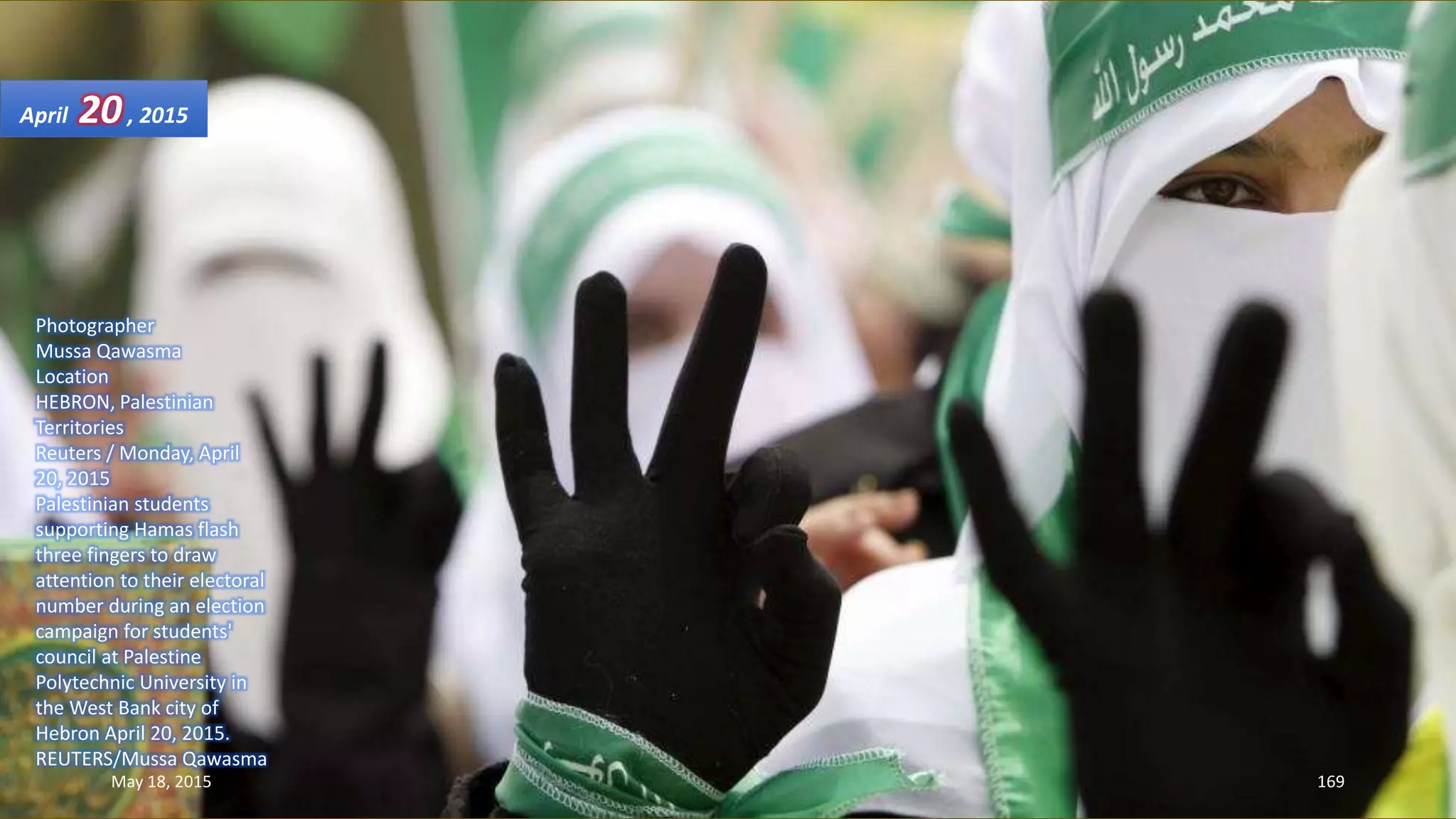 Photographer
Mussa Qawasma
Location
HEBRON, Palestinian
Territories
Reuters / Monday, April
20, 2015
Palestinian students
supporting Hamas flash
three fingers to draw
attention to their electoral
number during an election
campaign for students'
council at Palestine
Polytechnic University in
the West Bank city of
Hebron April 20, 2015.
REUTERS/Mussa Qawasma
April 20, 2015
May 18, 2015 169
 