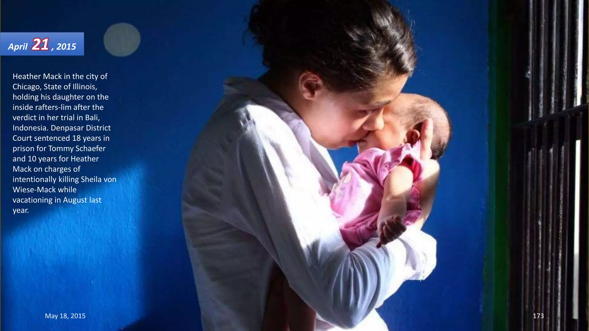 Heather Mack in the city of
Chicago, State of Illinois,
holding his daughter on the
inside rafters-lim after the
verdict in her trial in Bali,
Indonesia. Denpasar District
Court sentenced 18 years in
prison for Tommy Schaefer
and 10 years for Heather
Mack on charges of
intentionally killing Sheila von
Wiese-Mack while
vacationing in August last
year.
April 21, 2015
May 18, 2015 173
 