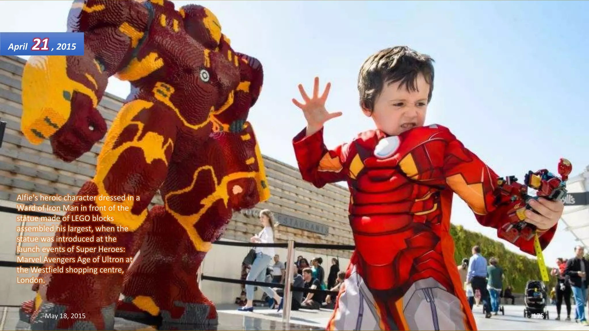 Alfie's heroic character dressed in a
Ward of Iron Man in front of the
statue made of LEGO blocks
assembled his largest, when the
statue was introduced at the
launch events of Super Heroes:
Marvel Avengers Age of Ultron at
the Westfield shopping centre,
London.
April 21, 2015
May 18, 2015 175
 