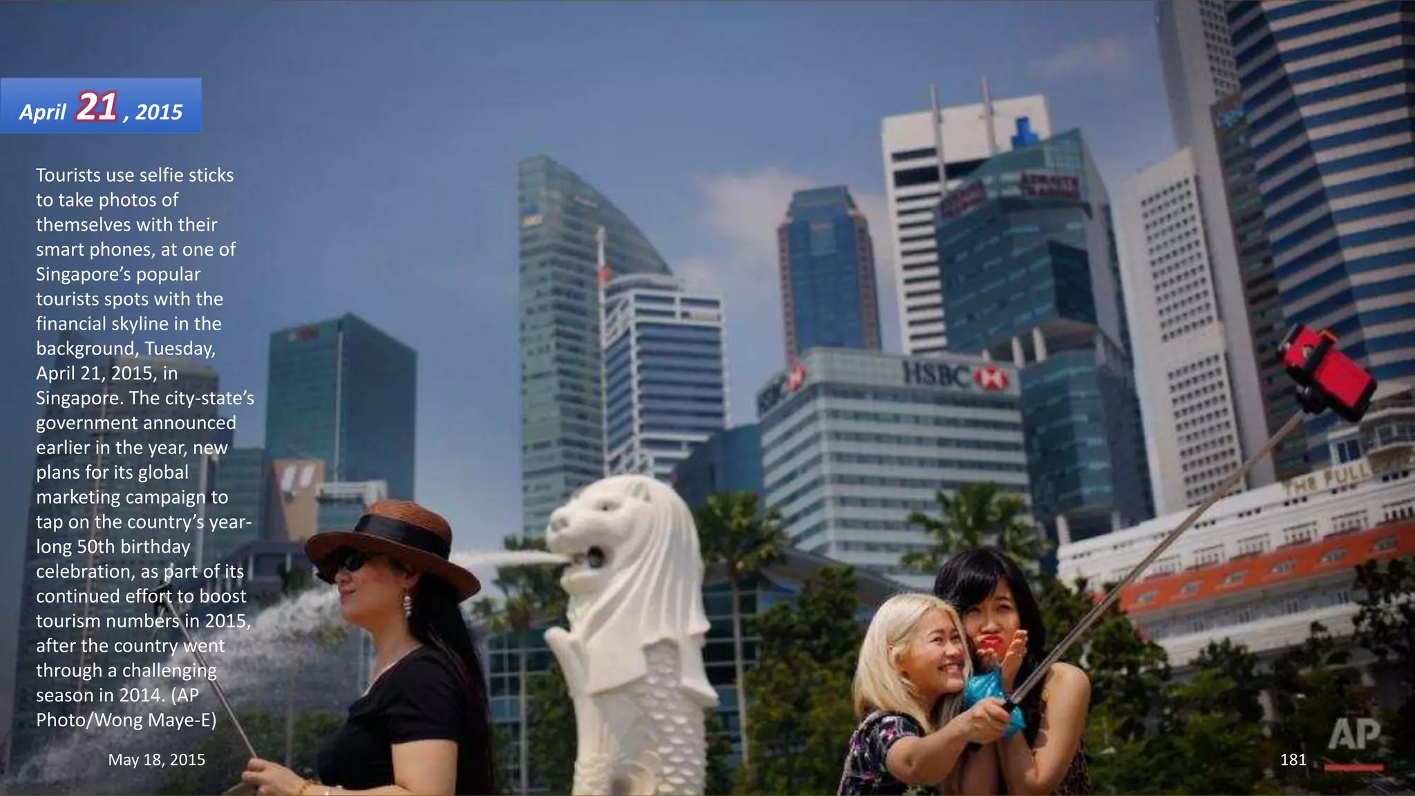 Tourists use selfie sticks
to take photos of
themselves with their
smart phones, at one of
Singapore’s popular
tourists spots with the
financial skyline in the
background, Tuesday,
April 21, 2015, in
Singapore. The city-state’s
government announced
earlier in the year, new
plans for its global
marketing campaign to
tap on the country’s year-
long 50th birthday
celebration, as part of its
continued effort to boost
tourism numbers in 2015,
after the country went
through a challenging
season in 2014. (AP
Photo/Wong Maye-E)
April 21, 2015
May 18, 2015 181
 