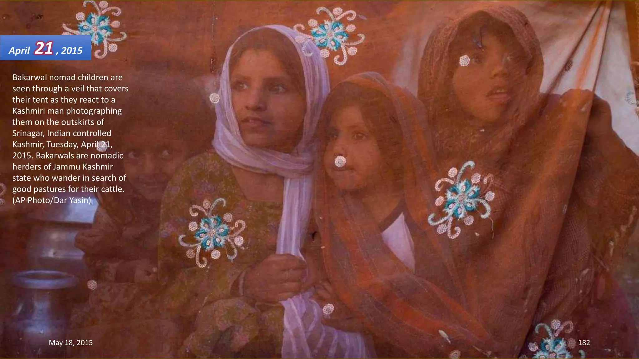 Bakarwal nomad children are
seen through a veil that covers
their tent as they react to a
Kashmiri man photographing
them on the outskirts of
Srinagar, Indian controlled
Kashmir, Tuesday, April 21,
2015. Bakarwals are nomadic
herders of Jammu Kashmir
state who wander in search of
good pastures for their cattle.
(AP Photo/Dar Yasin)
April 21, 2015
May 18, 2015 182
 