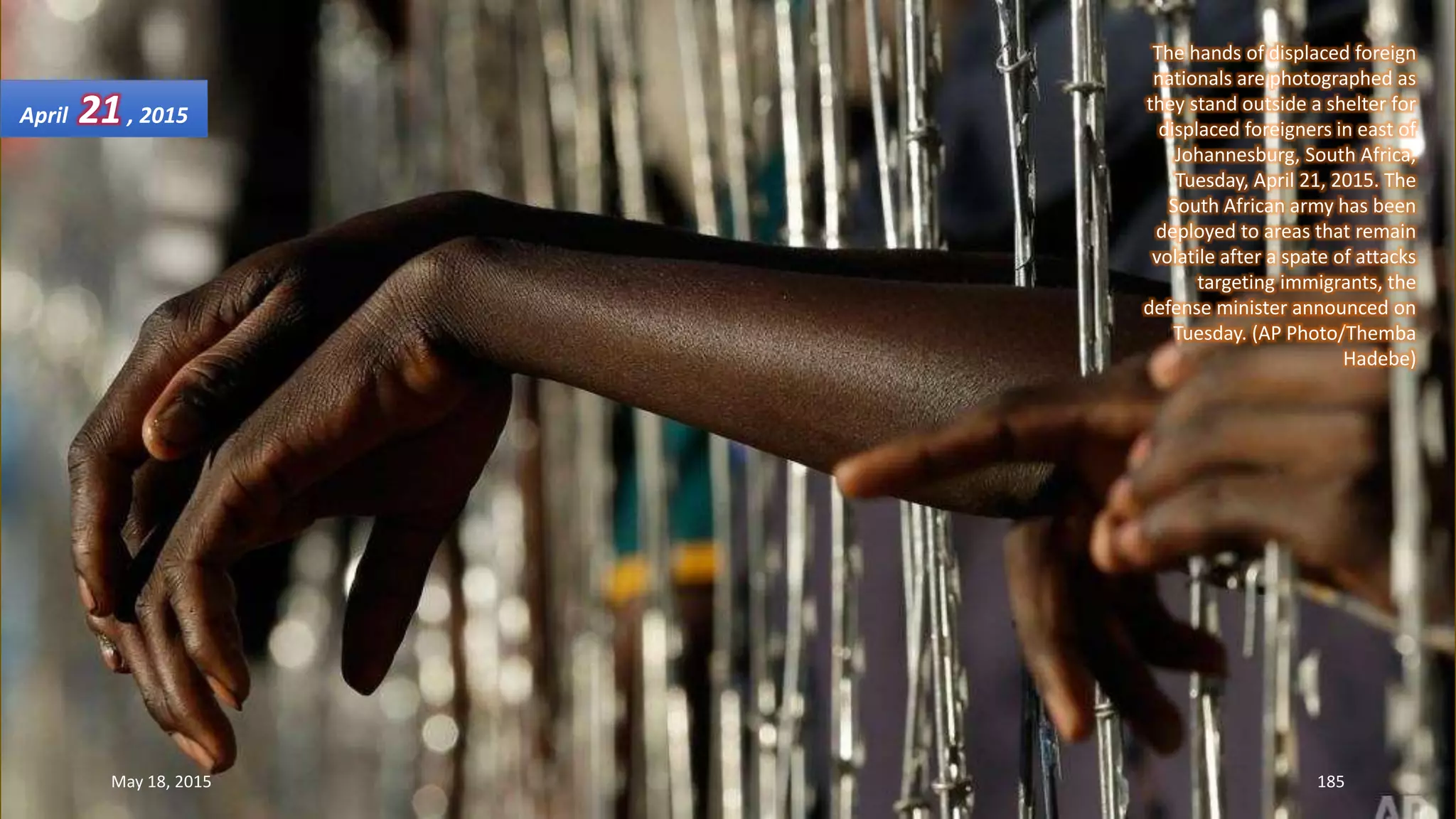 The hands of displaced foreign
nationals are photographed as
they stand outside a shelter for
displaced foreigners in east of
Johannesburg, South Africa,
Tuesday, April 21, 2015. The
South African army has been
deployed to areas that remain
volatile after a spate of attacks
targeting immigrants, the
defense minister announced on
Tuesday. (AP Photo/Themba
Hadebe)
April 21, 2015
May 18, 2015 185
 
