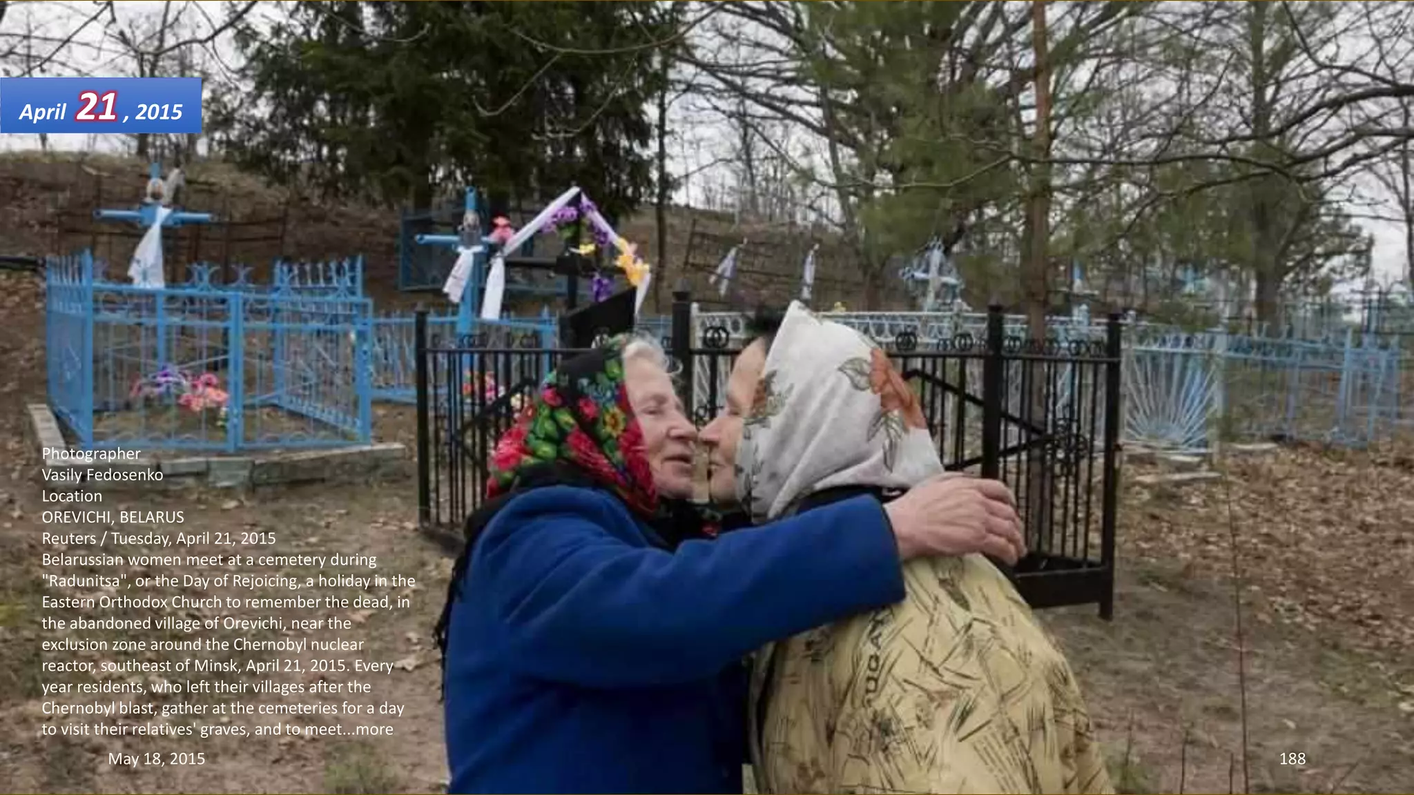 Photographer
Vasily Fedosenko
Location
OREVICHI, BELARUS
Reuters / Tuesday, April 21, 2015
Belarussian women meet at a cemetery during
"Radunitsa", or the Day of Rejoicing, a holiday in the
Eastern Orthodox Church to remember the dead, in
the abandoned village of Orevichi, near the
exclusion zone around the Chernobyl nuclear
reactor, southeast of Minsk, April 21, 2015. Every
year residents, who left their villages after the
Chernobyl blast, gather at the cemeteries for a day
to visit their relatives' graves, and to meet...more
April 21, 2015
May 18, 2015 188
 