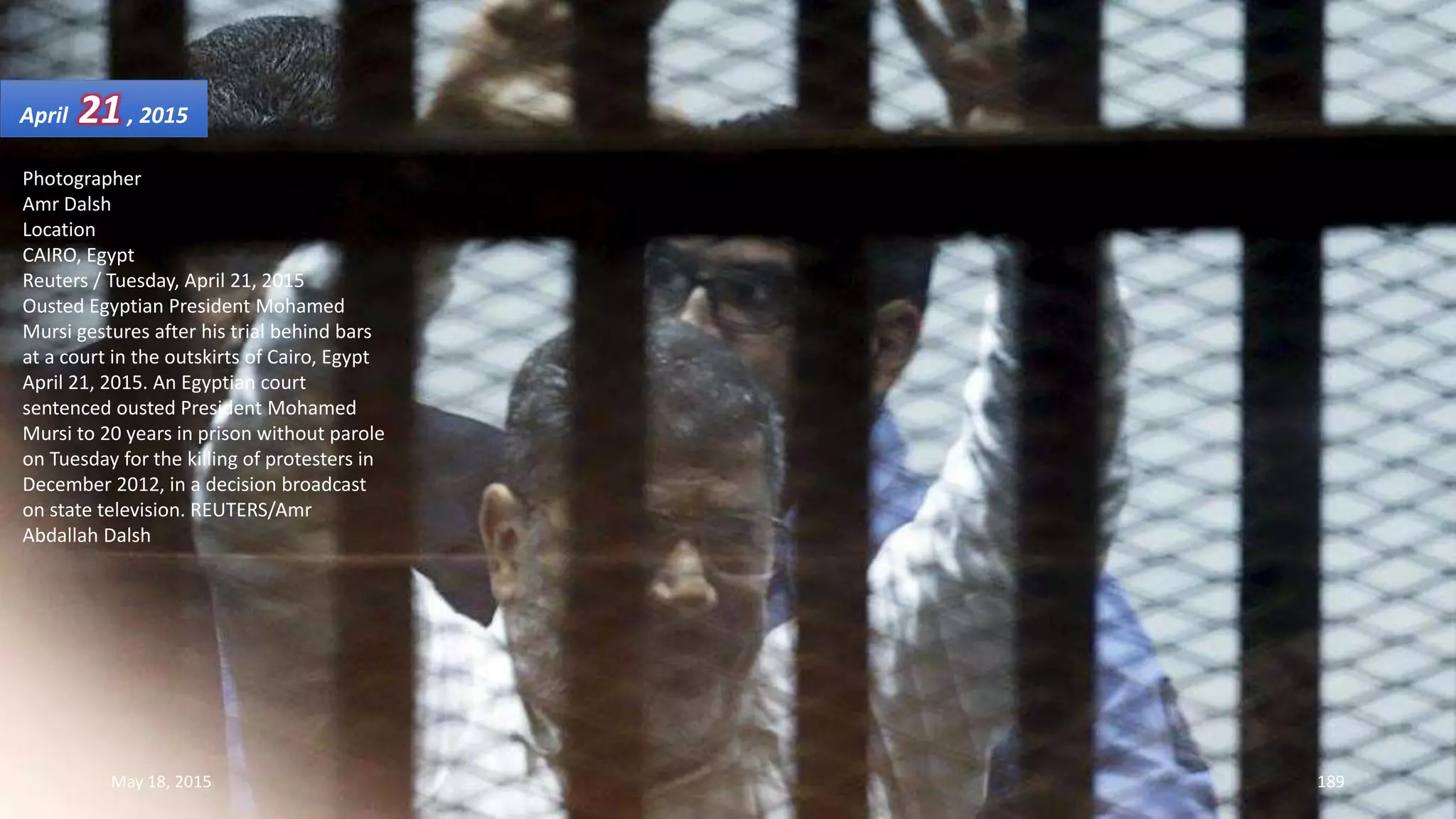 Photographer
Amr Dalsh
Location
CAIRO, Egypt
Reuters / Tuesday, April 21, 2015
Ousted Egyptian President Mohamed
Mursi gestures after his trial behind bars
at a court in the outskirts of Cairo, Egypt
April 21, 2015. An Egyptian court
sentenced ousted President Mohamed
Mursi to 20 years in prison without parole
on Tuesday for the killing of protesters in
December 2012, in a decision broadcast
on state television. REUTERS/Amr
Abdallah Dalsh
April 21, 2015
May 18, 2015 189
 